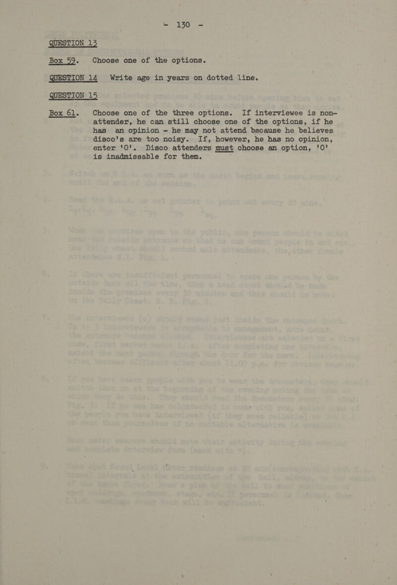 Choose one of the options. Box 61. Choose one of the three options. If interviewee is non- attender, he can still choose one of the options, if he has an opinion — he may not attend because he believes disco's are too noisy. If, however, he has no opinion, enter '0'. Disco attenders must choose an option, '0! is inadmissable for them.