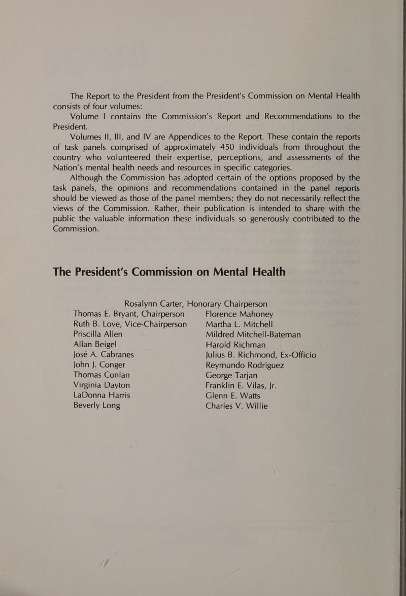 The Report to the President from the President’s Commission on Mental Health consists of four volumes: Volume | contains the Commission’s Report and Recommendations to the President. 7 Volumes Il, Ill, and IV are Appendices to the Report. These contain the reports of task panels comprised of approximately 450 individuals from throughout the country who volunteered their expertise, perceptions, and assessments of the © Nation’s mental health needs and resources in specific categories. Although the Commission has adopted certain of the options proposed by the task panels, the opinions and recommendations contained in the panel reports should be viewed as those of the panel members; they do not necessarily reflect the views of the Commission. Rather, their publication is intended to share with the public the valuable information these individuals so generously contributed to the Commission. The President’s Commission on Mental Health Rosalynn Carter, Honorary Chairperson Thomas E. Bryant, Chairperson Florence Mahoney Ruth B. Love, Vice-Chairperson Martha L. Mitchell Priscilla Allen Mildred Mitchell-Bateman Allan Beigel Harold Richman José A. Cabranes Julius B. Richmond, Ex-Officio John J. Conger Reymundo Rodriguez Thomas Conlan George Tarjan Virginia Dayton Franklin E. Vilas, Jr. LaDonna Harris Glenn E. Watts 