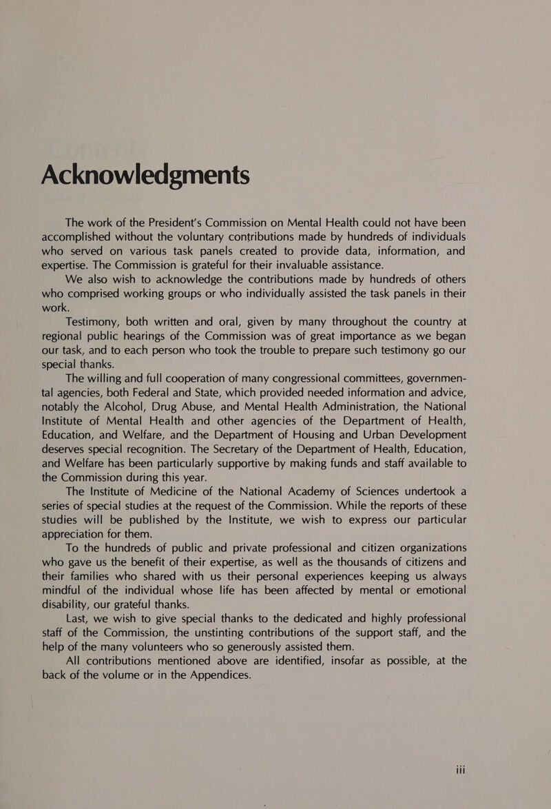 Acknowledgments The work of the President's Commission on Mental Health could not have been accomplished without the voluntary contributions made by hundreds of individuals who served on various task panels created to provide data, information, and expertise. The Commission is grateful for their invaluable assistance. We also wish to acknowledge the contributions made by hundreds of others who comprised working groups or who individually assisted the task panels in their work. Testimony, both written and oral, given by many throughout the country at regional public hearings of the Commission was of great importance as we began our task, and to each person who took the trouble to prepare such testimony go our special thanks. The willing and full cooperation of many congressional committees, governmen- tal agencies, both Federal and State, which provided needed information and advice, notably the Alcohol, Drug Abuse, and Mental Health Administration, the National Institute of Mental Health and other agencies of the Department of Health, Education, and Welfare, and the Department of Housing and Urban Development deserves special recognition. The Secretary of the Department of Health, Education, and Welfare has been particularly supportive by making funds and staff available to the Commission during this year. The Institute of Medicine of the National Academy of Sciences undertook a series of special studies at the request of the Commission. While the reports of these studies will be published by the Institute, we wish to express our particular appreciation for them. To the hundreds of public and private professional and citizen organizations who gave us the benefit of their expertise, as well as the thousands of citizens and their families who shared with us their personal experiences keeping us always mindful of the individual whose life has been affected by mental or emotional disability, our grateful thanks. Last, we wish to give special thanks to the dedicated and highly professional staff of the Commission, the unstinting contributions of the support staff, and the help of the many volunteers who so generously assisted them. All contributions mentioned above are identified, insofar as possible, at the back of the volume or in the Appendices. eee