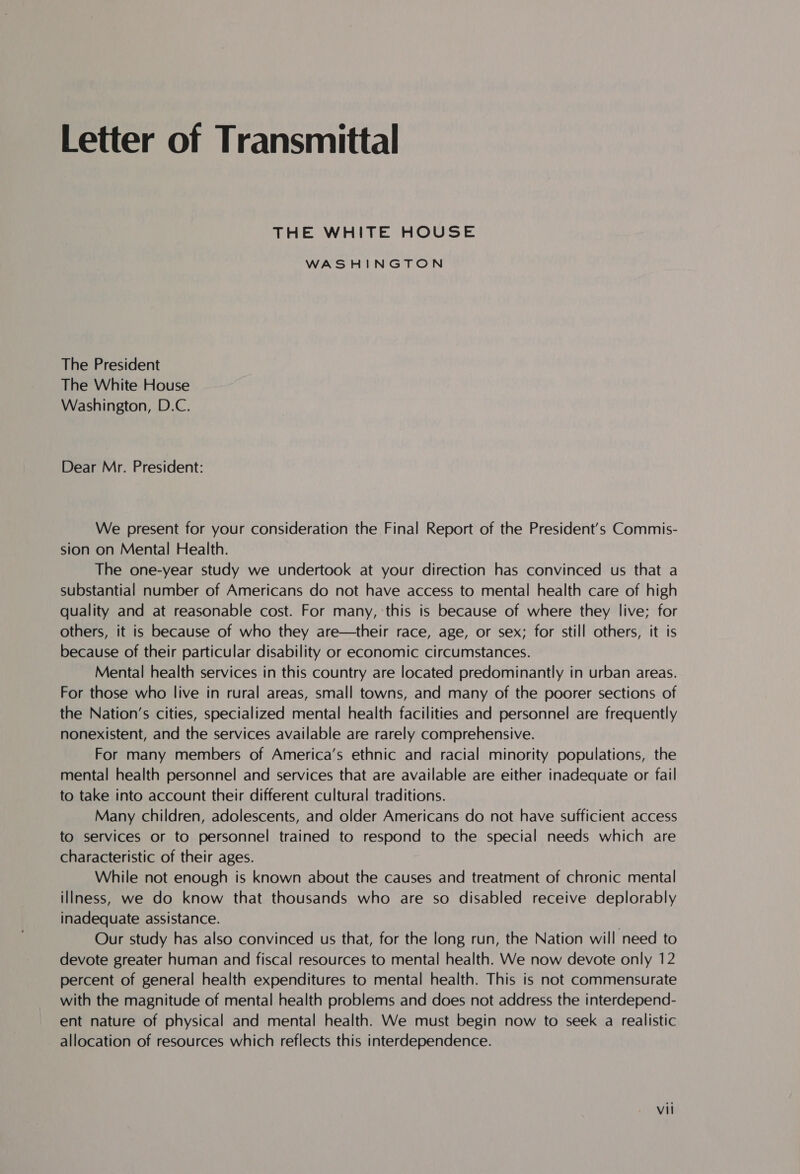 Letter of Transmittal THE WHITE HOUSE WASHINGTON The President The White House Washington, D.C. Dear Mr. President: We present for your consideration the Final Report of the President's Commis- sion on Mental Health. The one-year study we undertook at your direction has convinced us that a substantial number of Americans do not have access to mental health care of high quality and at reasonable cost. For many, this is because of where they live; for others, it is because of who they are—their race, age, or sex; for still others, it is because of their particular disability or economic circumstances. Mental health services in this country are located predominantly in urban areas. For those who live in rural areas, small towns, and many of the poorer sections of the Nation’s cities, specialized mental health facilities and personnel are frequently nonexistent, and the services available are rarely comprehensive. For many members of America’s ethnic and racial minority populations, the mental health personnel and services that are available are either inadequate or fail to take into account their different cultural traditions. Many children, adolescents, and older Americans do not have sufficient access to services or to personnel trained to respond to the special needs which are characteristic of their ages. While not enough is known about the causes and treatment of chronic mental illness, we do know that thousands who are so disabled receive deplorably inadequate assistance. | Our study has also convinced us that, for the long run, the Nation will need to devote greater human and fiscal resources to mental health. We now devote only 12 percent of general health expenditures to mental health. This is not commensurate with the magnitude of mental health problems and does not address the interdepend- ent nature of physical and mental health. We must begin now to seek a realistic allocation of resources which reflects this interdependence.