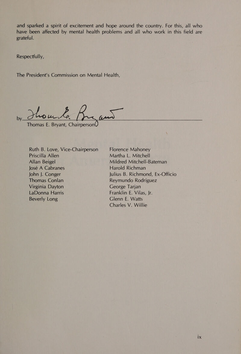 and sparked a spirit of excitement and hope around the country. For this, all who have been affected by mental health problems and all who work in this field are grateful. Respectfully, The President’s Commission on Mental Health,  pou Ae Thomas E. Bryant, Chairperson  Ruth B. Love, Vice-Chairperson Florence Mahoney Priscilla Allen Martha L. Mitchell Allan Beigel Mildred Mitchell-Bateman José A Cabranes Harold Richman John J. Conger Julius B. Richmond, Ex-Officio Thomas Conlan Reymundo Rodriguez Virginia Dayton George Tarjan LaDonna Harris Franklin E. Vilas, Jr. Beverly Long Glenn E. Watts Charles V. Willie