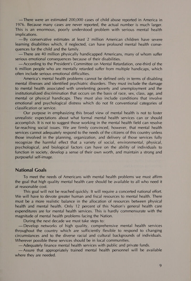 —There were an estimated 200,000 cases of child abuse reported in America in 1976. Because many cases are never reported, the actual number is much larger. This is an enormous, poorly understood problem with serious mental health implications. —By conservative estimates at least 2 million American children have severe learning disabilities which, if neglected, can have profound mental health conse- quences for the child and the family. : —There are 40 million physically handicapped Americans, many of whom suffer serious emotional consequences because of their disabilities. —According to the President’s Committee on Mental Retardation, one-third of the 6 million people who are mentally retarded suffer from multiple handicaps, which often include serious emotional difficulties. America’s mental health problems cannot be defined only in terms of disabling mental illnesses and identified psychiatric disorders. They must include the damage to mental health associated with unrelenting poverty and unemployment and the institutionalized discrimination that occurs on the basis of race, sex, class, age, and mental or physical handicaps. They must also include conditions that involve emotional and psychological distress which do not fit conventional categories of classification or service. Our purpose in emphasizing this broad view of mental health is not to foster unrealistic expectations about what formal mental health services can or should accomplish. It is not to suggest those working in the mental health field can resolve far-reaching social issues. We are firmly convinced, however, that mental health services Cannot adequately respond to the needs of the citizens of this country unless those involved in the planning, organization, and delivery of those services fully recognize the harmful effect that a variety of social, environmental, physical, psychological, and biological factors can have on the ability of individuals to function in society, develop a sense of their own worth, and maintain a strong and purposeful self-image. National Goals To meet the needs of Americans with mental health problems we must affirm the goal that high quality mental health care should be available to all who need it at reasonable cost. This goal will not be reached quickly. It will require a concerted national effort. We will have to devote greater human and fiscal resources to mental health. There must be a more realistic balance in the allocation of resources between physical health and mental health. Only 12 percent of this Nation’s general health care expenditures are for mental health services. This is hardly commensurate with the magnitude of mental health problems facing the Nation. During the next decade we must take steps to: — Develop networks of high quality, comprehensive mental health services throughout the country which are sufficiently flexible to respond to changing circumstances and to the diverse racial and cultural backgrounds of individuals. Wherever possible these services should be in local communities. —Adequately finance mental health services with public and private funds. —Assure that appropriately trained mental health personnel will be available where they are needed.