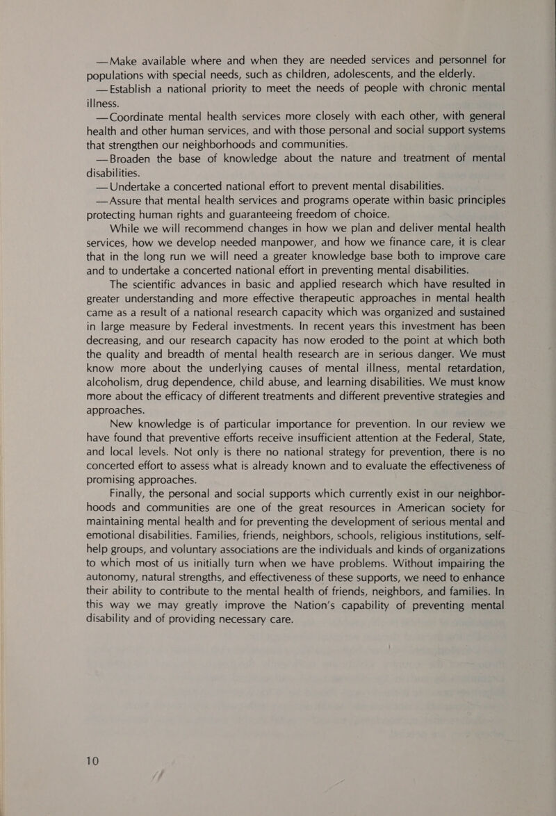 — Make available where and when they are needed services and personnel for populations with special needs, such as children, adolescents, and the elderly. —FEstablish a national priority to meet the needs of people with chronic mental illness. —Coordinate mental health services more closely with each other, with general health and other human services, and with those personal and social support systems that strengthen our neighborhoods and communities. —Broaden the base of knowledge about the nature and treatment of mental disabilities. — Undertake a concerted national effort to prevent mental disabilities. — Assure that mental health services and programs operate within basic principles protecting human rights and guaranteeing freedom of choice. While we will recommend changes in how we pian and deliver mental health services, how we develop needed manpower, and how we finance care, it is clear that in the long run we will need a greater knowledge base both to improve care and to undertake a concerted national effort in preventing mental disabilities. The scientific advances in basic and applied research which have resulted in greater understanding and more effective therapeutic approaches in mental health came as a result of a national research capacity which was organized and sustained in large measure by Federal investments. In recent years this investment has been decreasing, and our research capacity has now eroded to the point at which both the quality and breadth of mental health research are in serious danger. We must know more about the underlying causes of mental illness, mental retardation, alcoholism, drug dependence, child abuse, and learning disabilities. We must know more about the efficacy of different treatments and different preventive strategies and approaches. New knowledge is of particular importance for prevention. In our review we have found that preventive efforts receive insufficient attention at the Federal, State, and local levels. Not only is there no national strategy for prevention, there is no concerted effort to assess what is already known and to evaluate the effectiveness of promising approaches. Finally, the personal and social supports which currently exist in our neighbor- hoods and communities are one of the great resources in American society for maintaining mental health and for preventing the development of serious mental and emotional disabilities. Families, friends, neighbors, schools, religious institutions, self- help groups, and voluntary associations are the individuals and kinds of organizations to which most of us initially turn when we have problems. Without impairing the autonomy, natural strengths, and effectiveness of these supports, we need to enhance their ability to contribute to the mental health of friends, neighbors, and families. In this way we may greatly improve the Nation’s capability of preventing mental disability and of providing necessary care.