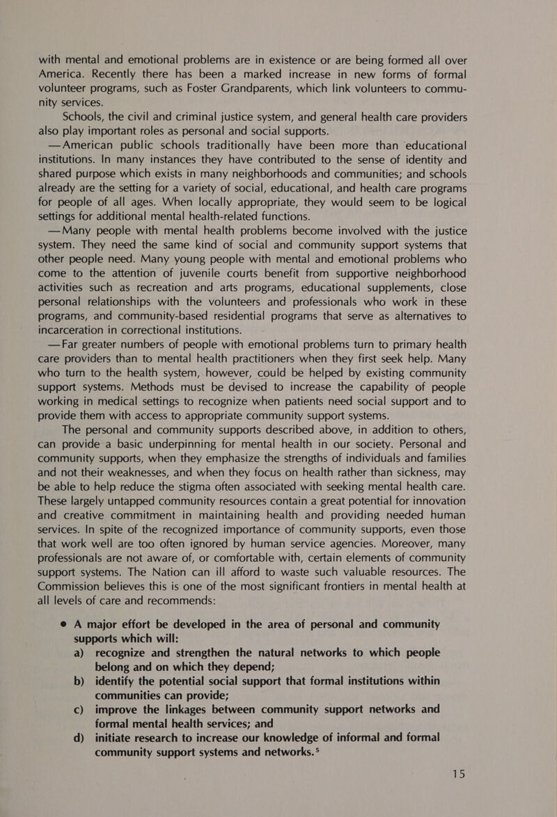 with mental and emotional problems are in existence or are being formed all over America. Recently there has been a marked increase in new forms of formal volunteer programs, such as Foster Grandparents, which link volunteers to commu- nity services. Schools, the civil and criminal justice system, and general health care providers also play important roles as personal and social supports. —American public schools traditionally have been more than educational institutions. In many instances they have contributed to the sense of identity and shared purpose which exists in many neighborhoods and communities; and schools already are the setting for a variety of social, educational, and health care programs for people of all ages. When locally appropriate, they would seem to be logical settings for additional mental health-related functions. —Many people with mental health problems become involved with the justice system. They need the same kind of social and community support systems that other people need. Many young people with mental and emotional problems who come to the attention of juvenile courts benefit from supportive neighborhood activities such as recreation and arts programs, educational supplements, close personal relationships with the volunteers and professionals who work in these programs, and community-based residential programs that serve as alternatives to incarceration in correctional institutions. —Far greater numbers of people with emotional problems turn to primary health care providers than to mental health practitioners when they first seek help. Many who turn to the health system, however, could be helped by existing community support systems. Methods must be devised to increase the capability of people working in medical settings to recognize when patients need social support and to provide them with access to appropriate community support systems. The personal and community supports described above, in addition to others, can provide a basic underpinning for mental health in our society. Personal and community supports, when they emphasize the strengths of individuals and families and not their weaknesses, and when they focus on health rather than sickness, may be able to help reduce the stigma often associated with seeking mental health care. These largely untapped community resources contain a great potential for innovation and creative commitment in maintaining health and providing needed human services. In spite of the recognized importance of community supports, even those that work well are too often ignored by human service agencies. Moreover, many professionals are not aware of, or comfortable with, certain elements of community support systems. The Nation can ill afford to waste such valuable resources. The Commission believes this is one of the most significant frontiers in mental health at all levels of care and recommends: e A major effort be developed in the area of personal and community supports which will: a) recognize and strengthen the natural networks to which people belong and on which they depend; b) identify the potential social support that formal institutions within communities can provide; Cc) improve the linkages between community support networks and formal mental health services; and d) initiate research to increase our knowledge of informal and formal community support systems and networks. °