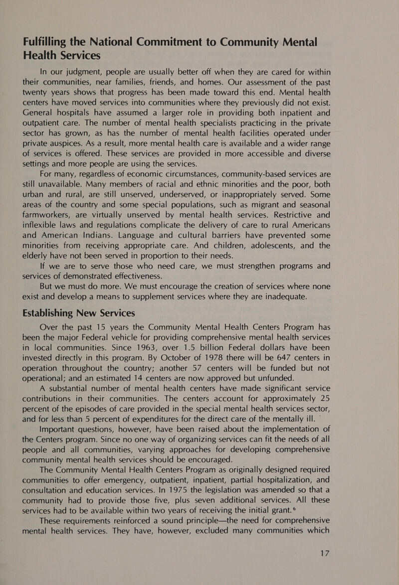 Fulfilling the National Commitment to Community Mental Health Services In our judgment, people are usually better off when they are cared for within their communities, near families, friends, and homes. Our assessment of the past twenty years shows that progress has been made toward this end. Mental health centers have moved services into communities where they previously did not exist. General hospitals have assumed a larger role in providing both inpatient and outpatient care. The number of mental health specialists practicing in the private sector has grown, as has the number of mental health facilities operated under private auspices. As a result, more mental health care is available and a wider range of services is offered. These services are provided in more accessible and diverse settings and more people are using the services. For many, regardless of economic circumstances, community-based services are still unavailable. Many members of racial and ethnic minorities and the poor, both urban and rural, are still unserved, underserved, or inappropriately served. Some areas of the country and some special populations, such as migrant and seasonal farmworkers, are virtually unserved by mental health services. Restrictive and inflexible laws and regulations complicate the delivery of care to rural Americans and American Indians. Language and cultural barriers have prevented some minorities from receiving appropriate care. And children, adolescents, and the elderly have not been served in proportion to their needs. If we are to serve those who need care, we must strengthen programs and services of demonstrated effectiveness. But we must do more. We must encourage the creation of services where none exist and develop a means to supplement services where they are inadequate. Establishing New Services Over the past 15 years the Community Mental Health Centers Program has been the major Federal vehicle for providing comprehensive mental health services in local communities. Since 1963, over 1.5 billion Federal dollars have been invested directly in this program. By October of 1978 there will be 647 centers in operation throughout the country; another 57 centers will be funded but not operational; and an estimated 14 centers are now approved but unfunded. A substantial number of mental health centers have made significant service contributions in their communities. The centers account for approximately 25 percent of the episodes of care provided in the special mental health services sector, and for less than 5 percent of expenditures for the direct care of the mentally ill. Important questions, however, have been raised about the implementation of the Centers program. Since no one way of organizing services can fit the needs of all people and all communities, varying approaches for developing comprehensive community mental health services should be encouraged. The Community Mental Health Centers Program as originally designed required communities to offer emergency, outpatient, inpatient, partial hospitalization, and consultation and education services. In 1975 the legislation was amended so that a community had to provide those five, plus seven additional services. All these services had to be available within two years of receiving the initial grant. ° These requirements reinforced a sound principle—the need for comprehensive mental health services. They have, however, excluded many communities which Li