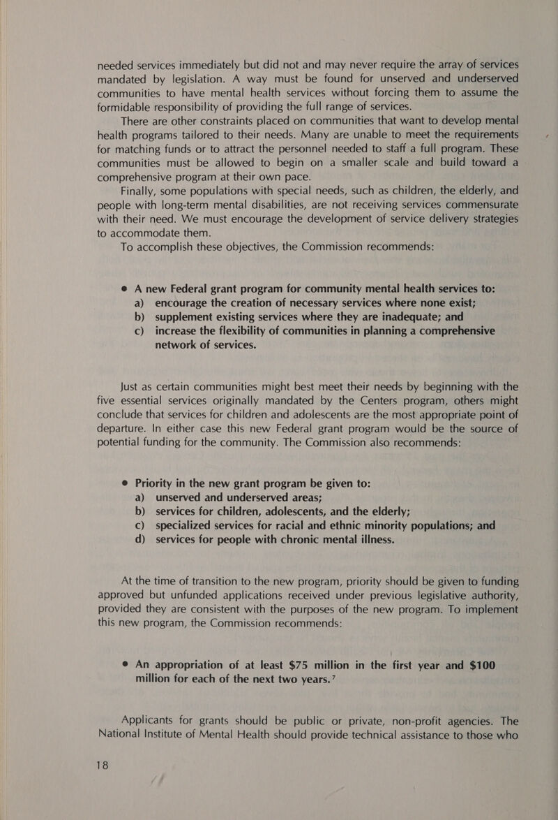 needed services immediately but did not and may never require the array of services mandated by legislation. A way must be found for unserved and underserved communities to have mental health services without forcing them to assume the formidable responsibility of providing the full range of services. There are other constraints placed on communities that want to develop mental health programs tailored to their needs. Many are unable to meet the requirements for matching funds or to attract the personnel needed to staff a full program. These communities must be allowed to begin on a smaller scale and build toward a comprehensive program at their own pace. Finally, some populations with special needs, such as children, the elderly, and people with long-term mental disabilities, are not receiving services commensurate with their need. We must encourage the development of service delivery strategies to accommodate them. To accomplish these objectives, the Commission recommends: e A new Federal grant program for community mental health services to: a) encourage the creation of necessary services where none exist; b) supplement existing services where they are inadequate; and c) increase the flexibility of communities in planning a comprehensive network of services. Just as certain communities might best meet their needs by beginning with the five essential services originally mandated by the Centers program, others might conclude that services for children and adolescents are the most appropriate point of departure. In either case this new Federal grant program would be the source of potential funding for the community. The Commission also recommends: @ Priority in the new grant program be given to: a) unserved and underserved areas; b) services for children, adolescents, and the elderly; Cc) specialized services for racial and ethnic minority populations; and d) services for people with chronic mental illness. At the time of transition to the new program, priority should be given to funding approved but unfunded applications received under previous legislative authority, provided they are consistent with the purposes of the new program. To implement this new program, the Commission recommends: e@ An appropriation of at least $75 million in the first year and $100 million for each of the next two years.’ Applicants for grants should be public or private, non-profit agencies. The National Institute of Mental Health should provide technical assistance to those who