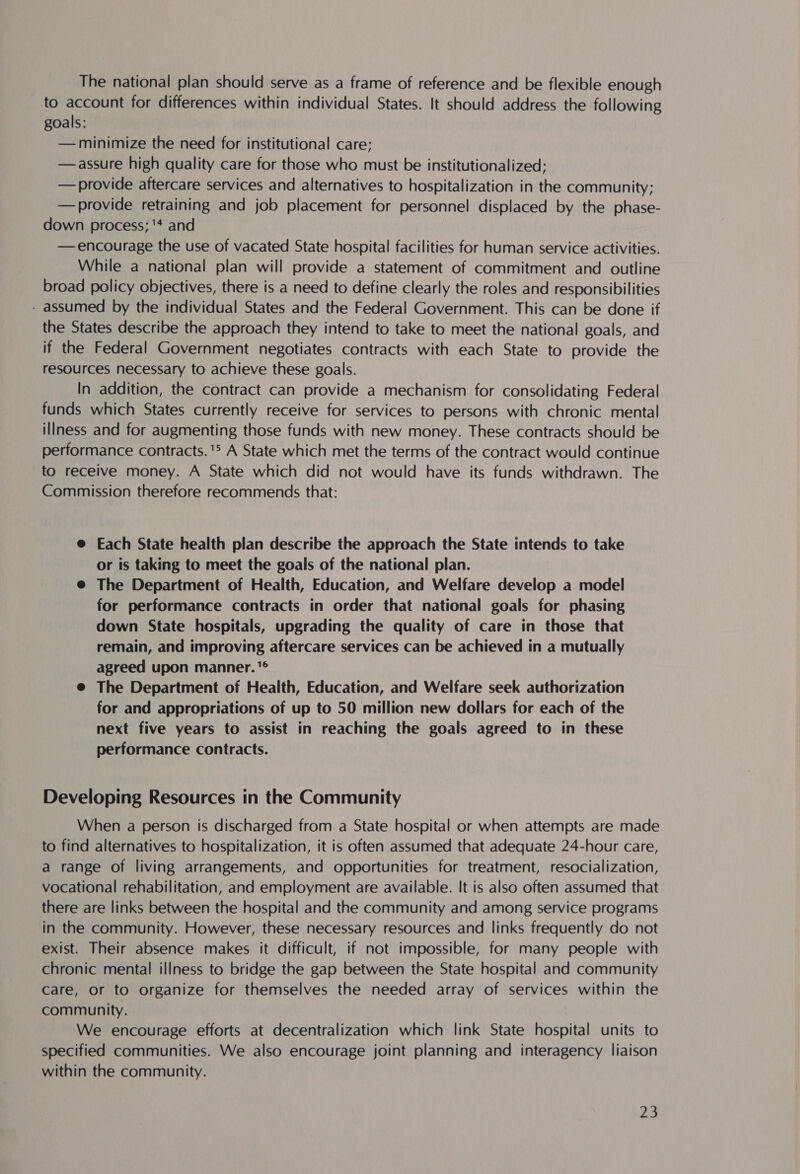 The national plan should serve as a frame of reference and be flexible enough to account for differences within individual States. It should address the following goals: — minimize the need for institutional care; — assure high quality care for those who must be institutionalized; — provide aftercare services and alternatives to hospitalization in the community; —provide retraining and job placement for personnel displaced by the phase- down process; '* and —encourage the use of vacated State hospital facilities for human service activities. While a national plan will provide a statement of commitment and outline broad policy objectives, there is a need to define clearly the roles and responsibilities - assumed by the individual States and the Federal Government. This can be done if the States describe the approach they intend to take to meet the national goals, and if the Federal Government negotiates contracts with each State to provide the resources necessary to achieve these goals. In addition, the contract can provide a mechanism for consolidating Federal funds which States currently receive for services to persons with chronic mental illness and for augmenting those funds with new money. These contracts should be performance contracts. 15 A State which met the terms of the contract would continue to receive money. A State which did not would have its funds withdrawn. The Commission therefore recommends that: @ Each State health plan describe the approach the State intends to take or is taking to meet the goals of the national plan. @ The Department of Health, Education, and Welfare develop a model for performance contracts in order that national goals for phasing down State hospitals, upgrading the quality of care in those that remain, and improving aftercare services can be achieved in a mutually agreed upon manner. '® @ The Department of Health, Education, and Welfare seek authorization for and appropriations of up to 50 million new dollars for each of the next five years to assist in reaching the goals agreed to in these performance contracts. Developing Resources in the Community When a person is discharged from a State hospital or when attempts are made to find alternatives to hospitalization, it is often assumed that adequate 24-hour care, a range of living arrangements, and opportunities for treatment, resocialization, vocational rehabilitation, and employment are available. It is also often assumed that there are links between the hospital and the community and among service programs in the community. However, these necessary resources and links frequently do not exist. Their absence makes it difficult, if not impossible, for many people with chronic mental illness to bridge the gap between the State hospital and community care, or to organize for themselves the needed array of services within the community. We encourage efforts at decentralization which link State hospital units to specified communities. We also encourage joint planning and interagency liaison within the community.