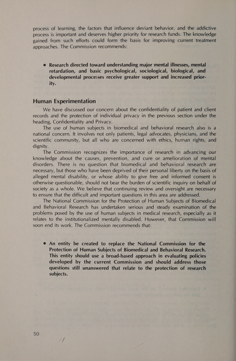 process of learning, the factors that influence deviant behavior, and the addictive process is important and deserves higher priority for research funds. The knowledge gained from such efforts could form the basis for improving current treatment approaches. The Commission recommends: @ Research directed toward understanding major mental illnesses, mental retardation, and basic psychological, sociological, biological, and developmental processes receive greater support and increased prior- ity. Human Experimentation We have discussed our concern about the confidentiality of patient and client records and the protection of individual privacy in the previous section under the heading, Confidentiality and Privacy. The use of human subjects in biomedical and behavioral research also is a national concern. It involves not only patients, legal advocates, physicians, and the scientific community, but all who are concerned with ethics, human rights, and dignity. The Commission recognizes the importance of research in advancing our knowledge about the causes, prevention, and cure or amelioration of mental disorders. There is no question that biomedical and behavioral research are necessary, but those who have been deprived of their personal liberty on the basis of alleged mental disability, or whose ability to give free and informed consent is otherwise questionable, should not bear the burden of scientific inquiry on behalf of society as a whole. We believe that continuing review and oversight are necessary to ensure that the difficult and important questions in this area are addressed. The National Commission for the Protection of Human Subjects of Biomedical and Behavioral Research has undertaken serious and steady examination of the problems posed by the use of human subjects in medical research, especially as it relates to the institutionalized mentally disabled. However, that Commission will soon end its work. The Commission recommends that: @ An entity be created to replace the National Commission for the Protection of Human Subjects of Biomedical and Behavioral Research. This entity should use a broad-based approach in evaluating policies developed by the current Commission and should address those questions still unanswered that relate to the protection of research subjects.