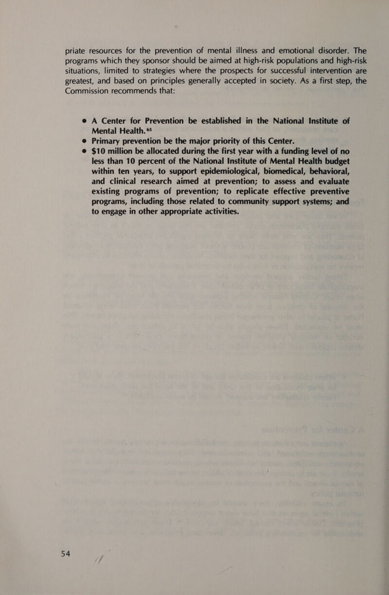 priate resources for the prevention of mental illness and emotional disorder. The programs which they sponsor should be aimed at high-risk populations and high-risk situations, limited to strategies where the prospects for successful intervention are greatest, and based on principles generally accepted in society. As a first step, the Commission recommends that: e A Center for Prevention be established in the National Institute of Mental Health. ® e@ Primary prevention be the major priority of this Center. @ $10 million be allocated during the first year with a funding level of no less than 10 percent of the National Institute of Mental Health budget within ten years, to support epidemiological, biomedical, behavioral, and clinical research aimed at prevention; to assess and evaluate existing programs of prevention; to replicate effective preventive programs, including those related to community support systems; and to engage in other appropriate activities.