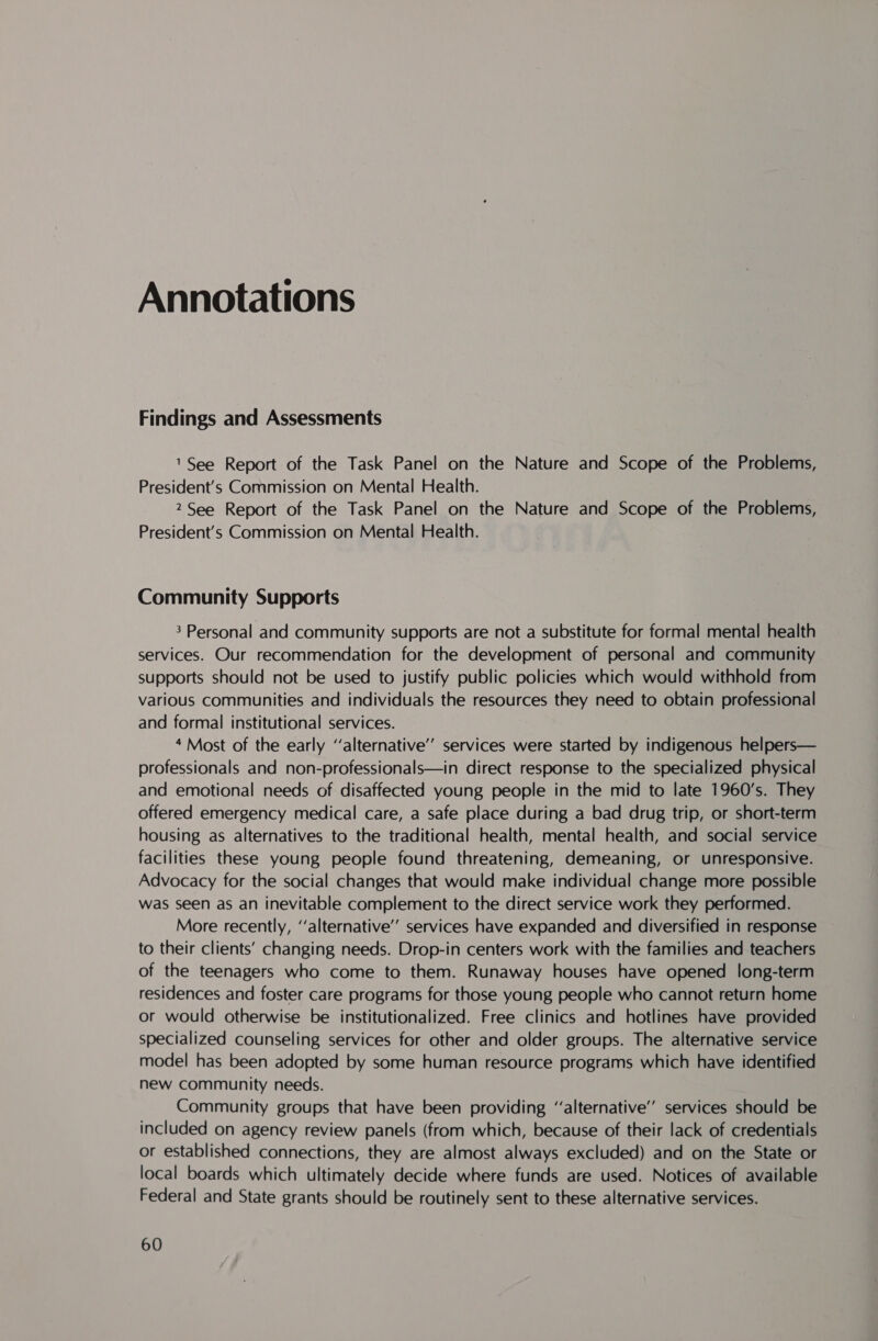 Findings and Assessments 1See Report of the Task Panel on the Nature and Scope of the Problems, President's Commission on Mental Health. 2 See Report of the Task Panel on the Nature and Scope of the Problems, President’s Commission on Mental Health. Community Supports 3 Personal and community supports are not a substitute for formal mental health services. Our recommendation for the development of personal and community supports should not be used to justify public policies which would withhold from various Communities and individuals the resources they need to obtain professional and formal institutional services. 4 Most of the early ‘alternative’ services were started by indigenous helpers— professionals and non-professionals—in direct response to the specialized physical and emotional needs of disaffected young people in the mid to late 1960’s. They offered emergency medical care, a safe place during a bad drug trip, or short-term housing as alternatives to the traditional health, mental health, and social service facilities these young people found threatening, demeaning, or unresponsive. Advocacy for the social changes that would make individual change more possible was seen as an inevitable complement to the direct service work they performed. More recently, ‘‘alternative’’ services have expanded and diversified in response to their clients’ changing needs. Drop-in centers work with the families and teachers of the teenagers who come to them. Runaway houses have opened long-term residences and foster care programs for those young people who cannot return home or would otherwise be institutionalized. Free clinics and hotlines have provided specialized counseling services for other and older groups. The alternative service model has been adopted by some human resource programs which have identified new community needs. Community groups that have been providing ‘‘alternative’ services should be included on agency review panels (from which, because of their lack of credentials or established connections, they are almost always excluded) and on the State or local boards which ultimately decide where funds are used. Notices of available Federal and State grants should be routinely sent to these alternative services.