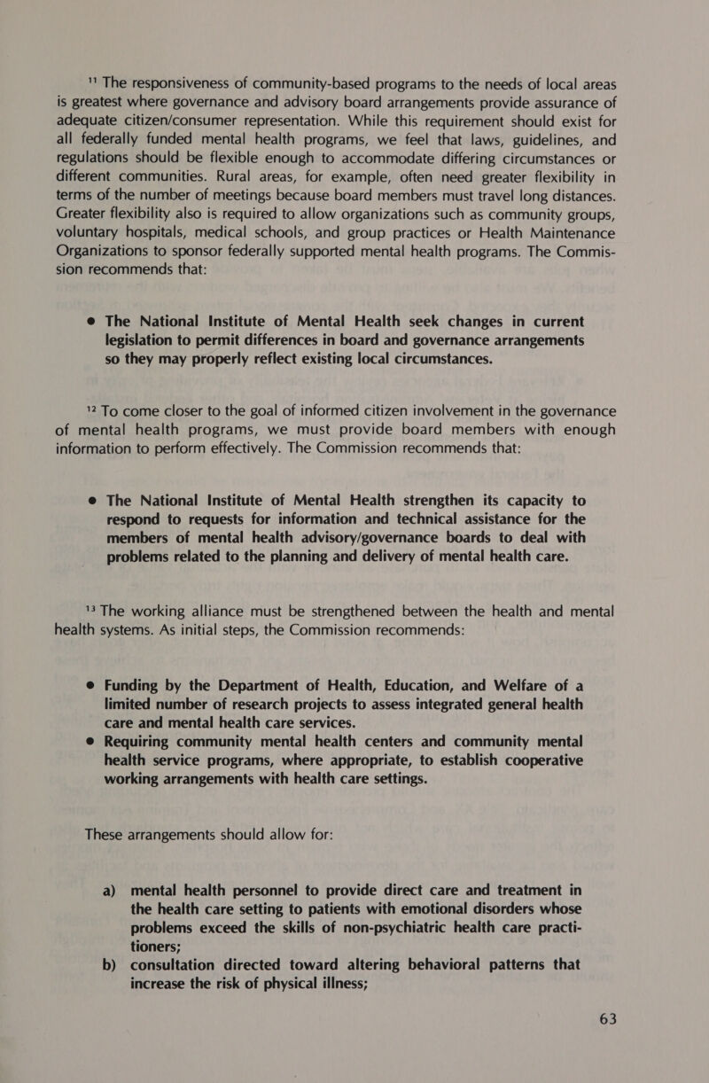 '' The responsiveness of community-based programs to the needs of local areas is greatest where governance and advisory board arrangements provide assurance of adequate citizen/consumer representation. While this requirement should exist for all federally funded mental health programs, we feel that laws, guidelines, and regulations should be flexible enough to accommodate differing circumstances or different communities. Rural areas, for example, often need greater flexibility in terms of the number of meetings because board members must travel long distances. Greater flexibility also is required to allow organizations such as community groups, voluntary hospitals, medical schools, and group practices or Health Maintenance Organizations to sponsor federally supported mental health programs. The Commis- sion recommends that: @ The National Institute of Mental Health seek changes in current legislation to permit differences in board and governance arrangements so they may properly reflect existing local circumstances. 12 To come closer to the goal of informed citizen involvement in the governance of mental health programs, we must provide board members with enough information to perform effectively. The Commission recommends that: @ The National Institute of Mental Health strengthen its capacity to respond to requests for information and technical assistance for the members of mental health advisory/governance boards to deal with problems related to the planning and delivery of mental health care. 13 The working alliance must be strengthened between the health and mental health systems. As initial steps, the Commission recommends: @ Funding by the Department of Health, Education, and Welfare of a limited number of research projects to assess integrated general health care and mental health care services. @ Requiring community mental health centers and community mental health service programs, where appropriate, to establish cooperative working arrangements with health care settings. These arrangements should allow for: a) mental health personnel to provide direct care and treatment in the health care setting to patients with emotional disorders whose problems exceed the skills of non-psychiatric health care practi- tioners; b) consultation directed toward altering behavioral patterns that increase the risk of physical illness;