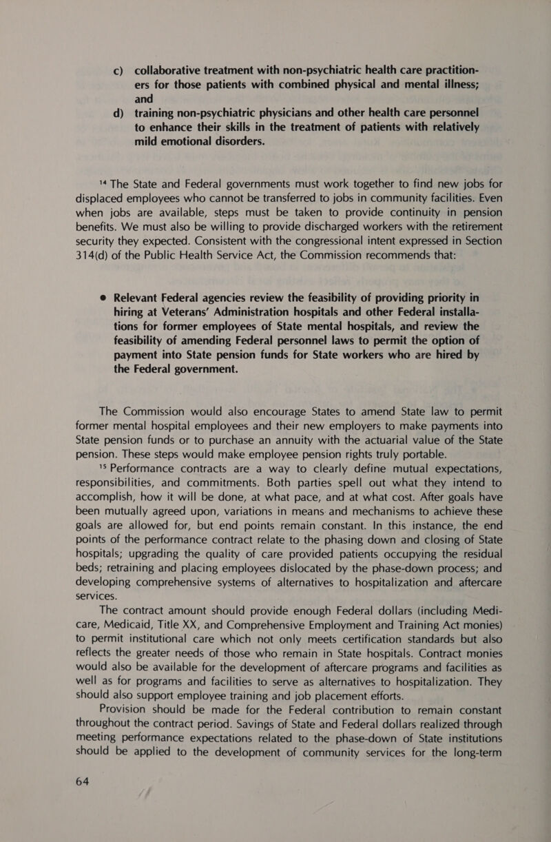 c) collaborative treatment with non-psychiatric health care practition- ers for those patients with combined physical and mental illness; and d) training non-psychiatric physicians and other health care personnel to enhance their skills in the treatment of patients with relatively mild emotional disorders. 14 The State and Federal governments must work together to find new jobs for displaced employees who cannot be transferred to jobs in community facilities. Even when jobs are available, steps must be taken to provide continuity in pension benefits. We must also be willing to provide discharged workers with the retirement security they expected. Consistent with the congressional intent expressed in Section 314(d) of the Public Health Service Act, the Commission recommends that: @ Relevant Federal agencies review the feasibility of providing priority in hiring at Veterans’ Administration hospitals and other Federal installa- tions for former employees of State mental hospitals, and review the feasibility of amending Federal personne! laws to permit the option of payment into State pension funds for State workers who are hired by the Federal government. | The Commission would also encourage States to amend State law to permit former mental hospital employees and their new employers to make payments into State pension funds or to purchase an annuity with the actuarial value of the State pension. These steps would make employee pension rights truly portable. 'S Performance contracts are a way to clearly define mutual expectations, responsibilities, and commitments. Both parties spell out what they intend to accomplish, how it will be done, at what pace, and at what cost. After goals have been mutually agreed upon, variations in means. and mechanisms to achieve these goals are allowed for, but end points remain constant. In this instance, the end points of the performance contract relate to the phasing down and closing of State hospitals; upgrading the quality of care provided patients occupying the residual beds; retraining and placing employees dislocated by the phase-down process; and developing comprehensive systems of alternatives to hospitalization and aftercare services. The contract amount should provide enough Federal dollars (including Medi- care, Medicaid, Title XX, and Comprehensive Employment and Training Act monies) to permit institutional care which not only meets certification standards but also reflects the greater needs of those who remain in State hospitals. Contract monies would also be available for the development of aftercare programs and facilities as well as for programs and facilities to serve as alternatives to hospitalization. They should also support employee training and job placement efforts. Provision should be made for the Federal contribution to remain constant throughout the contract period. Savings of State and Federal dollars realized through meeting performance expectations related to the phase-down of State institutions should be applied to the development of community services for the long-term