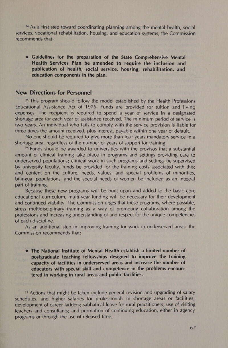 24 As a first step toward coordinating planning among the mental health, social services, vocational rehabilitation, housing, and education systems, the Commission recommends that: @ Guidelines for the preparation of the State Comprehensive Mental Health Services Plan be amended to require the inclusion and publication of health, social service, housing, rehabilitation, and education components in the plan. New Directions for Personnel 25 This program should follow the model established by the Health Professions Educational Assistance Act of 1976. Funds are provided for tuition and living expenses. The recipient is required to spend a year of service in a designated shortage area for each year of assistance received. The minimum period of service is two years. An individual who fails to comply with the service provision is liable for three times the amount received, plus interest, payable within one year of default. No one should be required to give more than four years mandatory service in a shortage area, regardless of the number of years of support for training. 26 Funds should be awarded to universities with the provisos that a substantial amount of clinical training take place in programs and settings providing care to underserved populations; clinical work in such programs and settings be supervised by university faculty, funds be provided for the training costs associated with this; and content on the culture, needs, values, and special problems of minorities, bilingual populations, and the special needs of women be included as an integral part of training. Because these new programs will be built upon and added to the basic core educational curriculum, multi-year funding will be necessary for their development and continued viability. The Commission urges that these programs, where possible, stress multidisciplinary training as a way of promoting collaboration among the professions and increasing understanding of and respect for the unique competencies of each discipline. As an additional step in improving training for work in underserved areas, the Commission recommends that: @ The National Institute of Mental Health establish a limited number of postgraduate teaching fellowships designed to improve the training Capacity of facilities in underserved areas and increase the number of educators with special skill and competence in the problems encoun- tered in working in rural areas and public facilities. 27 Actions that might be taken include general revision and upgrading of salary schedules, and higher salaries for professionals in shortage areas or facilities; development of career ladders; sabbatical leave for rural practitioners; use of visiting teachers and consultants; and promotion of continuing education, either in agency programs or through the use of released time.