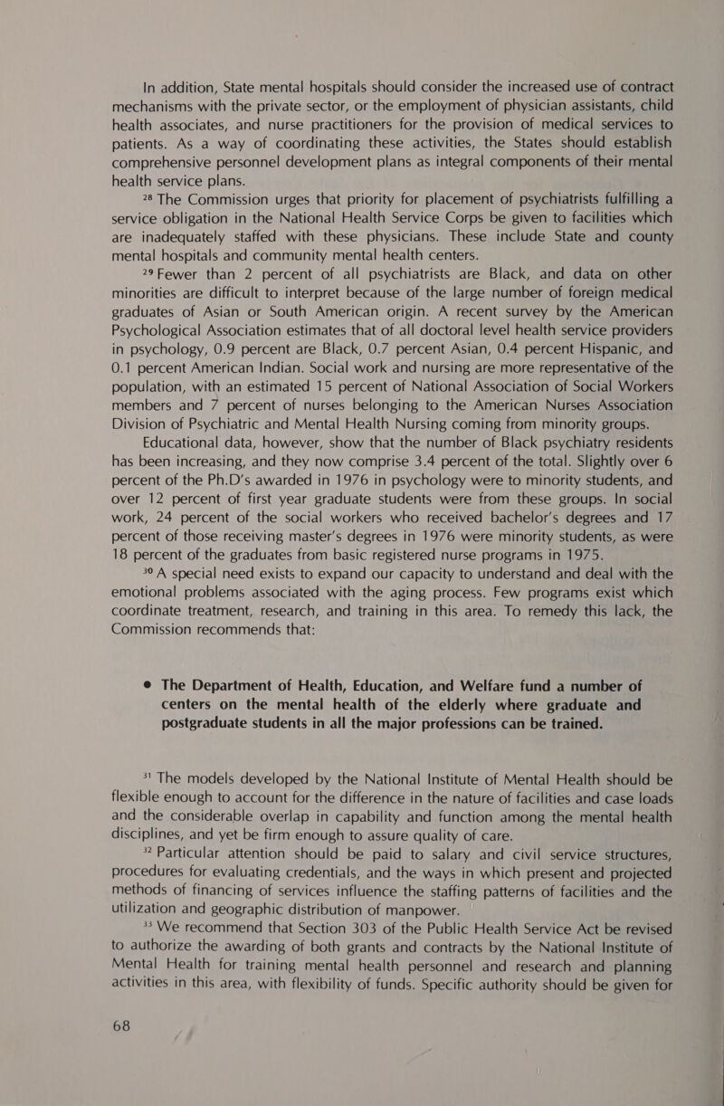 In addition, State mental hospitals should consider the increased use of contract mechanisms with the private sector, or the employment of physician assistants, child health associates, and nurse practitioners for the provision of medical services to patients. As a way of coordinating these activities, the States should establish comprehensive personnel development plans as integral components of their mental health service plans. 28 The Commission urges that priority for placement of psychiatrists fulfilling a service obligation in the National Health Service Corps be given to facilities which are inadequately staffed with these physicians. These include State and county mental hospitals and community mental health centers. 29Fewer than 2 percent of all psychiatrists are Black, and data on other minorities are difficult to interpret because of the large number of foreign medical graduates of Asian or South American origin. A recent survey by the American Psychological Association estimates that of all doctoral level health service providers in psychology, 0.9 percent are Black, 0.7 percent Asian, 0.4 percent Hispanic, and 0.1 percent American Indian. Social work and nursing are more representative of the population, with an estimated 15 percent of National Association of Social Workers members and 7 percent of nurses belonging to the American Nurses Association Division of Psychiatric and Mental Health Nursing coming from minority groups. Educational data, however, show that the number of Black psychiatry residents has been increasing, and they now comprise 3.4 percent of the total. Slightly over 6 percent of the Ph.D’s awarded in 1976 in psychology were to minority students, and over 12 percent of first year graduate students were from these groups. In social work, 24 percent of the social workers who received bachelor’s degrees and 17 percent of those receiving master’s degrees in 1976 were minority students, as were 18 percent of the graduates from basic registered nurse programs in 1975. 30 A special need exists to expand our capacity to understand and deal with the emotional problems associated with the aging process. Few programs exist which coordinate treatment, research, and training in this area. To remedy this lack, the Commission recommends that: @ The Department of Health, Education, and Welfare fund a number of centers on the mental health of the elderly where graduate and postgraduate students in all the major professions can be trained. 1 The models developed by the National Institute of Mental Health should be flexible enough to account for the difference in the nature of facilities and case loads and the considerable overlap in capability and function among the mental health disciplines, and yet be firm enough to assure quality of care. » Particular attention should be paid to salary and civil service structures, procedures for evaluating credentials, and the ways in which present and projected methods of financing of services influence the staffing patterns of facilities and the utilization and geographic distribution of manpower. &gt; We recommend that Section 303 of the Public Health Service Act be revised to authorize the awarding of both grants and contracts by the National Institute of Mental Health for training mental health personnel and research and planning activities in this area, with flexibility of funds. Specific authority should be given for