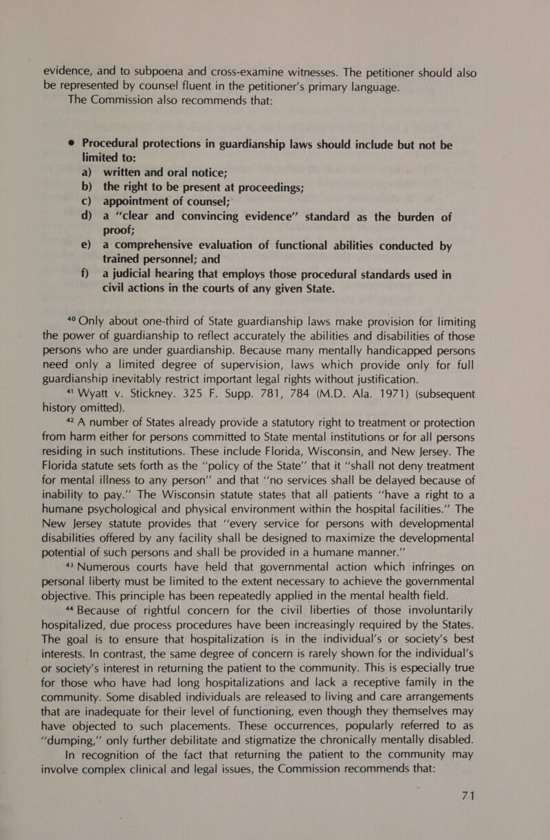 evidence, and to subpoena and cross-examine witnesses. The petitioner should also be represented by counsel fluent in the petitioner’s primary language. The Commission also recommends that: @ Procedural protections in guardianship laws should include but not be limited to: a) written and oral notice; b) the right to be present at proceedings; C) appointment of counsel; d) a “clear and convincing evidence” standard as the burden of proof; e) a comprehensive evaluation of functional abilities conducted by trained personnel; and f) a judicial hearing that employs those procedural standards used in civil actions in the courts of any given State. 40 Only about one-third of State guardianship laws make provision for limiting the power of guardianship to reflect accurately the abilities and disabilities of those persons who are under guardianship. Because many mentally handicapped persons need only a limited degree of supervision, laws which provide only. for full guardianship inevitably restrict important legal rights without justification. “Wyatt v. Stickney. 325 F. Supp. 781, 784 (M.D. Ala. 1971) (subsequent history omitted). 42 A number of States already provide a statutory right to treatment or protection from harm either for persons committed to State mental institutions or for all persons residing in such institutions. These include Florida, Wisconsin, and New Jersey. The Florida statute sets forth as the ‘‘policy of the State’’ that it “shall not deny treatment for mental illness to any person’ and that ‘‘no services shall be delayed because of inability to pay.’’ The Wisconsin statute states that all patients ‘have a right to a humane psychological and physical environment within the hospital facilities.” The New Jersey statute provides that ‘‘every service for persons with developmental disabilities offered by any facility shall be designed to maximize the developmental potential of such persons and shall be provided in a humane manner.” 43 Numerous courts have held that governmental action which infringes on personal liberty must be limited to the extent necessary to achieve the governmental objective. This principle has been repeatedly applied in the mental health field. 44 Because of rightful concern for the civil liberties of those involuntarily hospitalized, due process procedures have been increasingly required by the States. The goal is to ensure that hospitalization is in the individual’s or society’s best interests. In contrast, the same degree of concern is rarely shown for the individual's or society’s interest in returning the patient to the community. This is especially true for those who have had long hospitalizations and lack a receptive family in the community. Some disabled individuals are released to living and care arrangements that are inadequate for their level of functioning, even though they themselves may have objected to such placements. These occurrences, popularly referred to as “dumping,’’ only further debilitate and stigmatize the chronically mentally disabled. In recognition of the fact that returning the patient to the community may involve complex clinical and legal issues, the Commission recommends that: