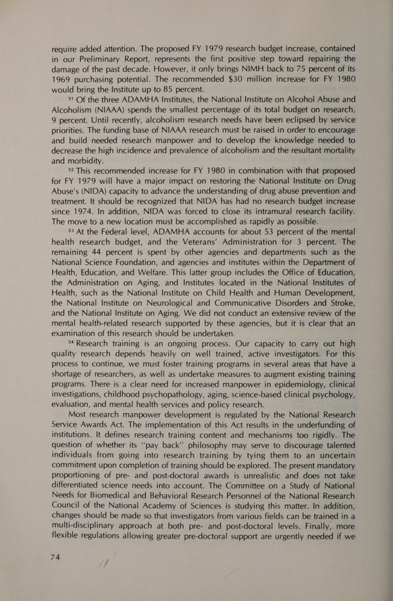 require added attention. The proposed FY 1979 research budget increase, contained in our Preliminary Report, represents the first positive step toward repairing the damage of the past decade. However, it only brings NIMH back to 75 percent of its 1969 purchasing potential. The recommended $30 million increase for FY 1980 would bring the Institute up to 85 percent. 51 Of the three ADAMHA Institutes, the National Institute on Alcohol Abuse and Alcoholism (NIAAA) spends the smallest percentage of its total budget on research, 9 percent. Until recently, alcoholism research needs have been eclipsed by service priorities. The funding base of NIAAA research must be raised in order to encourage and build needed research manpower and to develop the knowledge needed to decrease the high incidence and prevalence of alcoholism and the resultant mortality and morbidity. | 52 This recommended increase for FY 1980 in combination with that proposed for FY 1979 will have a major impact on restoring the National Institute on Drug Abuse’s (NIDA) capacity to advance the understanding of drug abuse prevention and treatment. It should be recognized that NIDA has had no research budget increase since 1974. In addition, NIDA was forced to close its intramural research facility. The move to a new location must be accomplished as rapidly as possible. 53 At the Federal level, ADAMHA accounts for about 53 percent of the mental health research budget, and the Veterans’ Administration for 3 percent. The remaining 44 percent is spent by other agencies and departments such as the National Science Foundation, and agencies and institutes within the Department of Health, Education, and Welfare. This latter group includes the Office of Education, the Administration on Aging, and Institutes located in the National Institutes of Health, such as the National Institute on Child Health and Human Development, the National Institute on Neurological and Communicative Disorders and Stroke, and the National Institute on Aging. We did not conduct an extensive review of the mental health-related research supported by these agencies, but it is clear that an examination of this research should be undertaken. *4 Research training is an ongoing process. Our capacity to carry out high quality research depends heavily on well trained, active investigators. For this process to continue, we must foster training programs in several areas that have a shortage of researchers, as well as undertake measures to augment existing training programs. There is .a clear need for increased manpower in epidemiology, clinical investigations, childhood psychopathology, aging, science-based clinical psychology, evaluation, and mental health services and policy research. Most research manpower development is regulated by the National Research Service Awards Act. The implementation of this Act results in the underfunding of institutions. It defines research training content and mechanisms too rigidly. The question of whether its ‘‘pay back’’ philosophy may serve to discourage talented individuals from going into research training by tying them to an uncertain commitment upon completion of training should be explored. The present mandatory proportioning of pre- and post-doctoral awards is unrealistic and does not take differentiated science needs into account. The Committee on a Study of National Needs for Biomedical and Behavioral Research Personnel of the National Research Council of the National Academy of Sciences is studying this matter. In addition, changes should be made so that investigators from various fields can be trained in a multi-disciplinary approach at both pre- and post-doctoral levels. Finally, more flexible regulations allowing greater pre-doctoral support are urgently needed if we