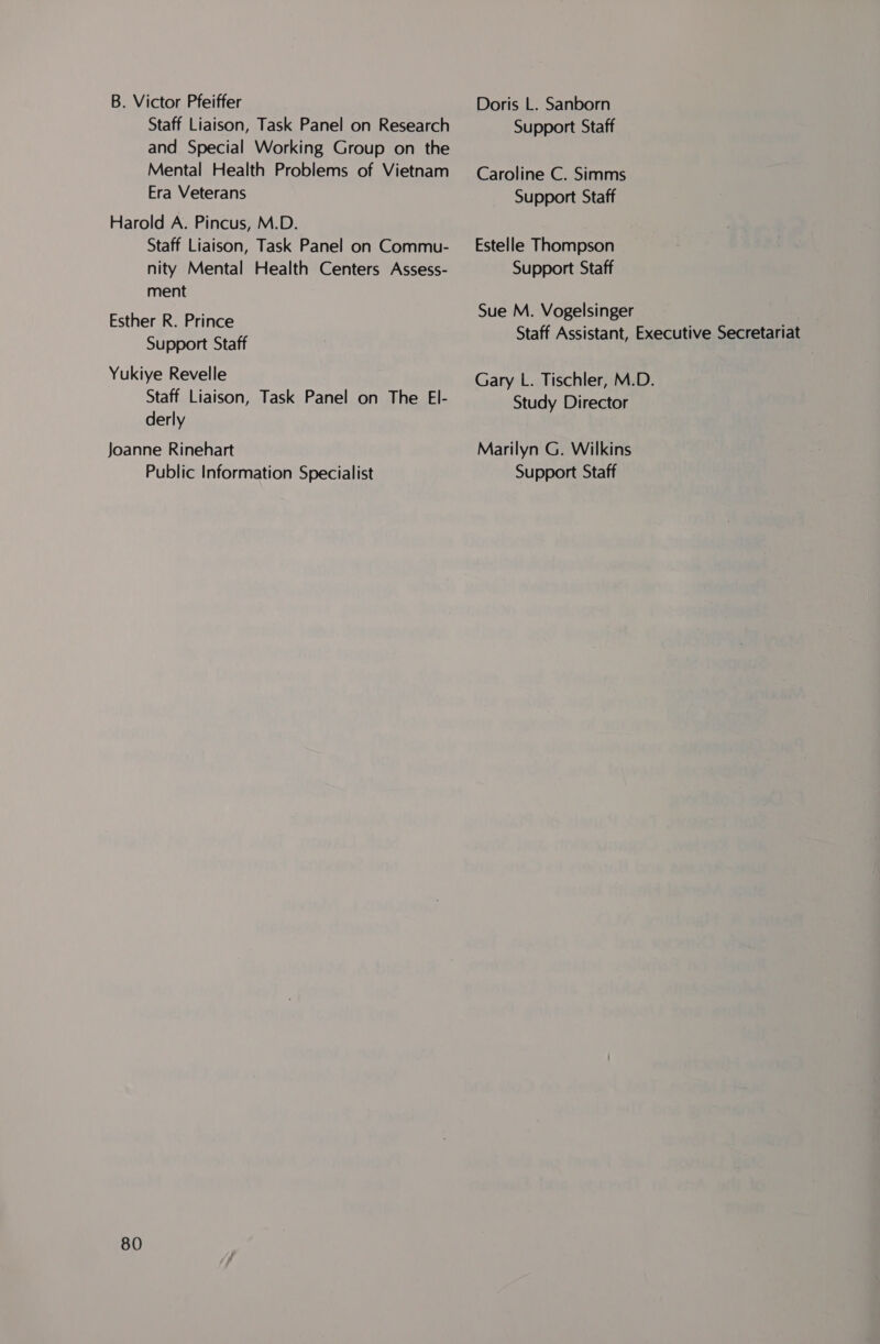 B. Victor Pfeiffer Staff Liaison, Task Panel on Research and Special Working Group on the Mental Health Problems of Vietnam Era Veterans Harold A. Pincus, M.D. Staff Liaison, Task Panel on Commu- nity Mental Health Centers Assess- ment Esther R. Prince Support Staff Yukiye Revelle Staff Liaison, Task Panel on The El- derly Joanne Rinehart Public Information Specialist 80 Doris L. Sanborn Support Staff Caroline C. Simms Support Staff Estelle Thompson Support Staff Sue M. Vogelsinger Staff Assistant, Executive Secretariat Gary L. Tischler, M.D. Study Director Marilyn G. Wilkins Support Staff