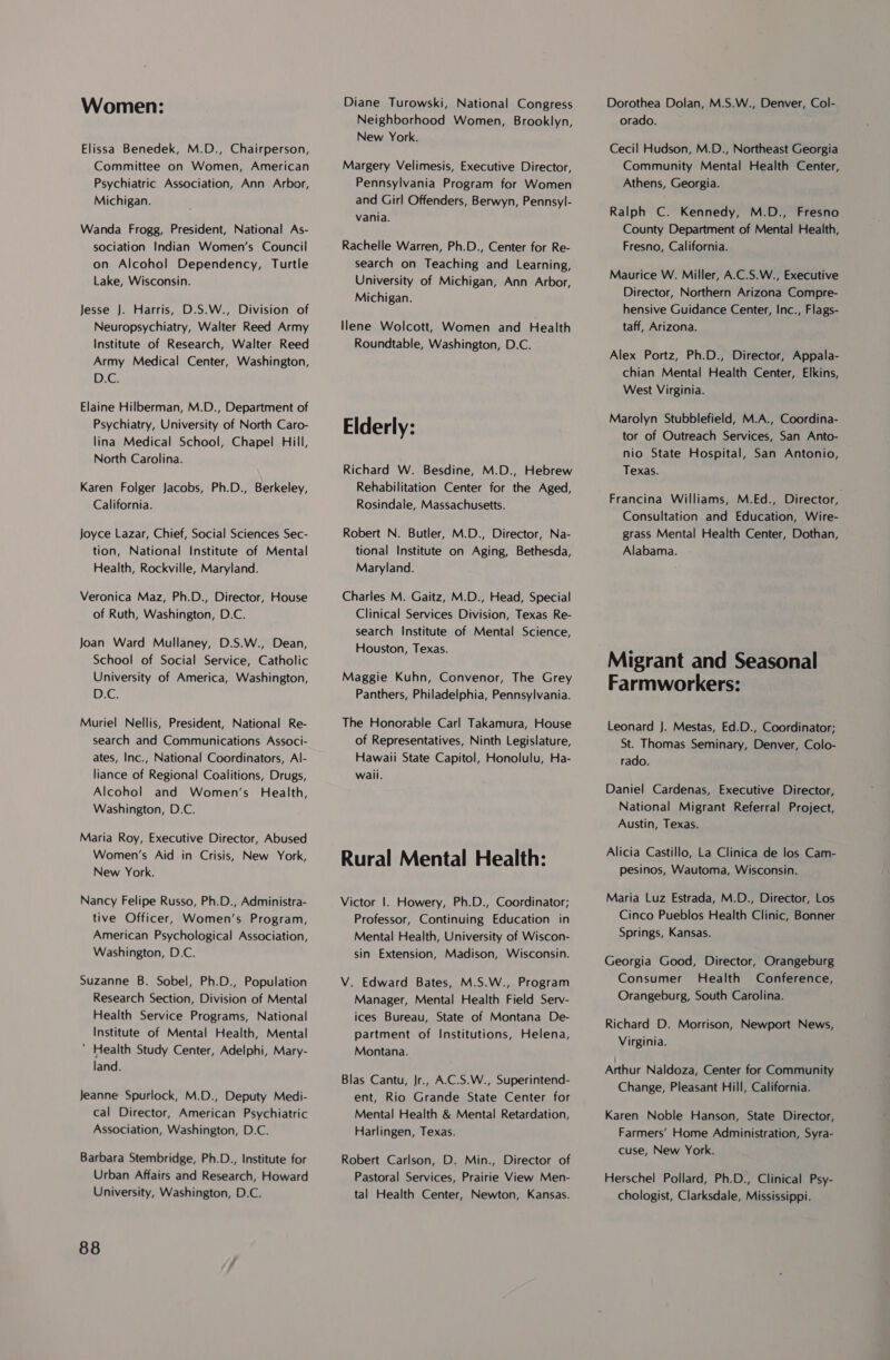 Women: Elissa Benedek, M.D., Chairperson, Committee on Women, American Psychiatric Association, Ann Arbor, Michigan. Wanda Frogg, President, National As- sociation Indian Women’s Council on Alcohol Dependency, Turtle Lake, Wisconsin. Jesse J. Harris, D.S.W., Division of Neuropsychiatry, Walter Reed Army Institute of Research, Walter Reed Army Medical Center, Washington, DG. Elaine Hilberman, M.D., Department of Psychiatry, University of North Caro- lina Medical School, Chapel Hill, North Carolina. Karen Folger Jacobs, Ph.D., Berkeley, California. Joyce Lazar, Chief, Social Sciences Sec- tion, National Institute of Mental Health, Rockville, Maryland. Veronica Maz, Ph.D., Director, House of Ruth, Washington, D.C. Joan Ward Mullaney, D.S.W., Dean, School of Social Service, Catholic University of America, Washington, D.C. Muriel Nellis, President, National Re- search and Communications Associ- ates, Inc., National Coordinators, Al- liance of Regional Coalitions, Drugs, Alcohol and Women’s Health, Washington, D.C. Maria Roy, Executive Director, Abused Women’s Aid in Crisis, New York, New York. Nancy Felipe Russo, Ph.D., Administra- tive Officer, Women’s Program, American Psychological Association, Washington, D.C. Suzanne B. Sobel, Ph.D., Population Research Section, Division of Mental Health Service Programs, National Institute of Mental Health, Mental ’ Health Study Center, Adelphi, Mary- land. Jeanne Spurlock, M.D., Deputy Medi- cal Director, American Psychiatric Association, Washington, D.C. Barbara Stembridge, Ph.D., Institute for Urban Affairs and Research, Howard University, Washington, D.C. 88 Diane Turowski, National Congress Neighborhood Women, Brooklyn, New York. Margery Velimesis, Executive Director, Pennsylvania Program for Women and Girl Offenders, Berwyn, Pennsyl- vania. Rachelle Warren, Ph.D., Center for Re- search on Teaching and Learning, University of Michigan, Ann Arbor, Michigan. Ilene Wolcott, Women and Health Roundtable, Washington, D.C. Elderly: Richard W. Besdine, M.D., Hebrew Rehabilitation Center for the Aged, Rosindale, Massachusetts. Robert N. Butler, M.D., Director, Na- tional Institute on Aging, Bethesda, Maryland. Charles M. Gaitz, M.D., Head, Special Clinical Services Division, Texas Re- search Institute of Mental Science, Houston, Texas. Maggie Kuhn, Convenor, The Grey Panthers, Philadelphia, Pennsylvania. The Honorable Carl Takamura, House of Representatives, Ninth Legislature, Hawaii State Capitol, Honolulu, Ha- waii. Rural Mental Health: Victor |. Howery, Ph.D., Coordinator; Professor, Continuing Education in Mental Health, University of Wiscon- sin Extension, Madison, Wisconsin. V. Edward Bates, M.S.W., Program Manager, Mental Health Field Serv- ices Bureau, State of Montana De- partment of Institutions, Helena, Montana. Blas Cantu, Jr., A.C.S.W., Superintend- ent, Rio Grande State Center for Mental Health &amp; Mental Retardation, Harlingen, Texas. Robert Carlson, D. Min., Director of Pastoral Services, Prairie View Men- tal Health Center, Newton, Kansas. Dorothea Dolan, M.S.W., Denver, Col- orado. Cecil Hudson, M.D., Northeast Georgia Community Mental Health Center, Athens, Georgia. Ralph C. Kennedy, M.D., Fresno County Department of Mental Health, Fresno, California. Maurice W. Miller, A.C.S.W., Executive Director, Northern Arizona Compre- hensive Guidance Center, Inc., Flags- taff, Arizona. Alex Portz, Ph.D., Director, Appala- chian Mental Health Center, Elkins, West Virginia. Marolyn Stubblefield, M.A., Coordina- tor of Outreach Services, San Anto- nio State Hospital, San Antonio, Texas. Francina Williams, M.Ed., Director, Consultation and Education, Wire- grass Mental Health Center, Dothan, Alabama. Farmworkers: Leonard J. Mestas, Ed.D., Coordinator; St. Thomas Seminary, Denver, Colo- rado. Daniel Cardenas, Executive Director, National Migrant Referral Project, Austin, Texas. Alicia Castillo, La Clinica de los Cam- pesinos, Wautoma, Wisconsin. Maria Luz Estrada, M.D., Director, Los Cinco Pueblos Health Clinic, Bonner Springs, Kansas. Georgia Good, Director, Orangeburg Consumer Health Conference, Orangeburg, South Carolina. Richard D. Morrison, Newport News, Virginia. Arthur Naldoza, Center for Community Change, Pleasant Hill, California. Karen Noble Hanson, State Director, Farmers’ Home Administration, Syra- cuse, New York. Herschel Pollard, Ph.D., Clinical Psy- chologist, Clarksdale, Mississippi.