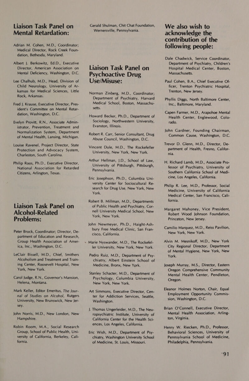 Liaison Task Panel on Mental Retardation: Adrian M. Cohen, M.D., Coordinator; Medical Director, Rock Creek Foun- dation, Bethesda, Maryland. Albert J. Berkowitz, Ed.D., Executive Director, American Association on Mental Deficiency, Washington, D.C. Lee Chalhub, M.D., Head, Division of Child Neurology, University of Ar- kansas for Medical Sciences, Little Rock, Arkansas. Fred J. Krause, Executive Director, Pres- ident’s Committee on Mental Retar- dation, Washington, D.C. Evelyn Provitt, R.N., Associate Admin- istrator, Prevention, Treatment and Normalization System, Department of Mental Health, Lansing, Michigan. Louise Ravenel, Project Director, State Protection and Advocacy System, Charleston, South Carolina. Philip Roos, Ph.D., Executive Director, National Association for Retarded Citizens, Arlington, Texas. Liaison Task Panel on Alcohol-Related Problems: Peter Brock, Coordinator; Director, De- partment of Education and Research, Group Health Association of Amer- ica, Inc., Washington, D.C. LeClair Bissell, M.D., Chief, Smithers Alcoholism and Treatment and Train- ing Center, Roosevelt Hospital, New York, New York. Carol Judge, R.N., Governor's Mansion, Helena, Montana. Mark Keller, Editor Emeritus, The Jour- nal of Studies on Alcohol, Rutgers University, New Brunswick, New Jer- sey. John Norris, M.D., New London, New Hampshire. Robin Room, M.A., Social Research Group, School of Public Health, Uni- versity of California, Berkeley, Cali- fornia. % Gerald Shulman, Chit Chat Foundation, Wernersville, Pennsylvania. Liaison Task Panel on Psychoactive Drug Use/Misuse: Norman Zinberg, M.D., Coordinator; Department of Psychiatry, Harvard Medical School, Boston, Massachu- setts. Howard Becker, Ph.D., Department of Sociology, Northwestern University, Evanston, Illinois. Robert R. Carr, Senior Consultant, Drug Abuse Council, Washington, D.C. Vincent Dole, M.D., The Rockefeller University, New York, New York. Arthur Hellman, J.D., School of Law, University of Pittsburgh, Pittsburgh, Pennsylvania. Eric Josephson, Ph.D., Columbia Uni- versity Center for Sociocultural Re- search for Drug Use, New York, New York. Robert B. Millman, M.D., Departments of Public Health and Psychiatry, Cor- nell University Medical School, New York, New York. John Newmeyer, Ph.D., Haight-Ash- bury Free Medical Clinic, San Fran- cisco, California. Marie Nyswander, M.D., The Rockefel- ler University, New York, New York. Pedro Ruiz, M.D., Department of Psy- chiatry, Albert Einstein School of Medicine, Bronx, New York. Stanley Schacter, M.D., Department of Psychology, Columbia University, New York, New York. Art Simmons, Executive Director, Cen- ter for Addiction Services, Seattle, Washington. — . Thomas Ungerleider, M.D., The Neu- ropsychiatric Institute, University of California Center for the Health Sci- ences, Los Angeles, California. Eric Wish, M.D., Department of Psy- chiatry, Washington University School of Medicine, St. Louis, Missouri. We also wish to acknowledge the contribution of the following people: Dale Chadwick, Service Coordinator, Department of Psychiatry, Children’s Hospital Medical Center, Boston, Massachusetts. Paul Cohen, B.A., Chief Executive Of- ficer, Trenton Psychiatric Hospital, Trenton, New Jersey. Phyllis Diggs, North Baltimore Center, Inc., Baltimore, Maryland. Capen Farmer, M.D., Arapohoe Mental Health Center, Englewood, Colo- rado. John Gardner, Founding Chairman, Common Cause, Washington, D.C. Trevor D. Glenn, M.D., Director, De- partment of Health, Fresno, Califor- nia. H. Richard Lamb, M.D., Associate Pro- fessor of Psychiatry, University of Southern California School of Medi- cine, Los Angeles, California. Philip R. Lee, M.D., Professor, Social Medicine, University of California Medical Center, San Francisco, Cali- fornia. Margaret Mahoney, Vice President, Robert Wood Johnson Foundation, Princeton, New Jersey. Camilio Marquez, M.D., Reiss Pavilion, New York, New York. Alvin M. Mesnikoff, M.D., New York City Regional Director, Department of Mental Hygiene, New York, New York. Joseph Murray, M.S., Director, Eastern Oregon Comprehensive Community Mental Health Center, Pendleton, Oregon. Eleanor Hoimes Norton, Chair, Equal Employment Opportunity Commis- sion, Washington, D.C. Brian O'Connell, Executive Director, Mental Health Association, Arling- ton, Virginia. Henry W. Riecken, Ph.D., Professor, Behavioral Sciences, University of Pennsylvania School of Medicine, Philadelphia, Pennsylvania. “91