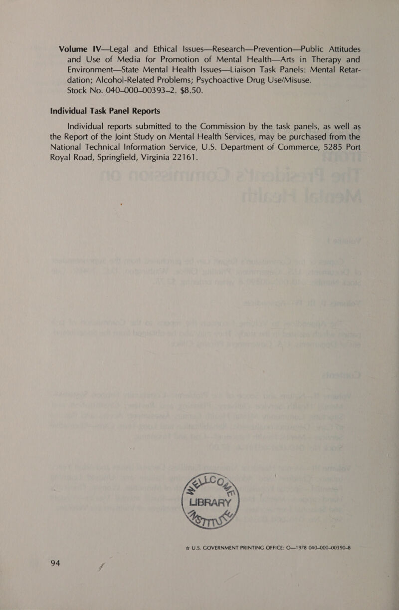 Volume IV—Legal and Ethical Issues—Research—Prevention—Public Attitudes and Use of Media for Promotion of Mental Health—Arts in Therapy and Environment—State Mental Health Issues—Liaison Task Panels: Mental Retar- dation; Alcohol-Related Problems; Psychoactive Drug Use/Misuse. Stock No. 040-000-003 93-2. $8.50. Individual Task Panel Reports Individual reports submitted to the Commission by the task panels, as well as the Report of the Joint Study on Mental Health Services, may be purchased from the National Technical Information Service, U.S. Department of Commerce, 5285 Port Royal Road, Springfield, Virginia 22161.  vw U.S. GOVERNMENT PRINTING OFFICE: O—1978 040-000-003 90-8