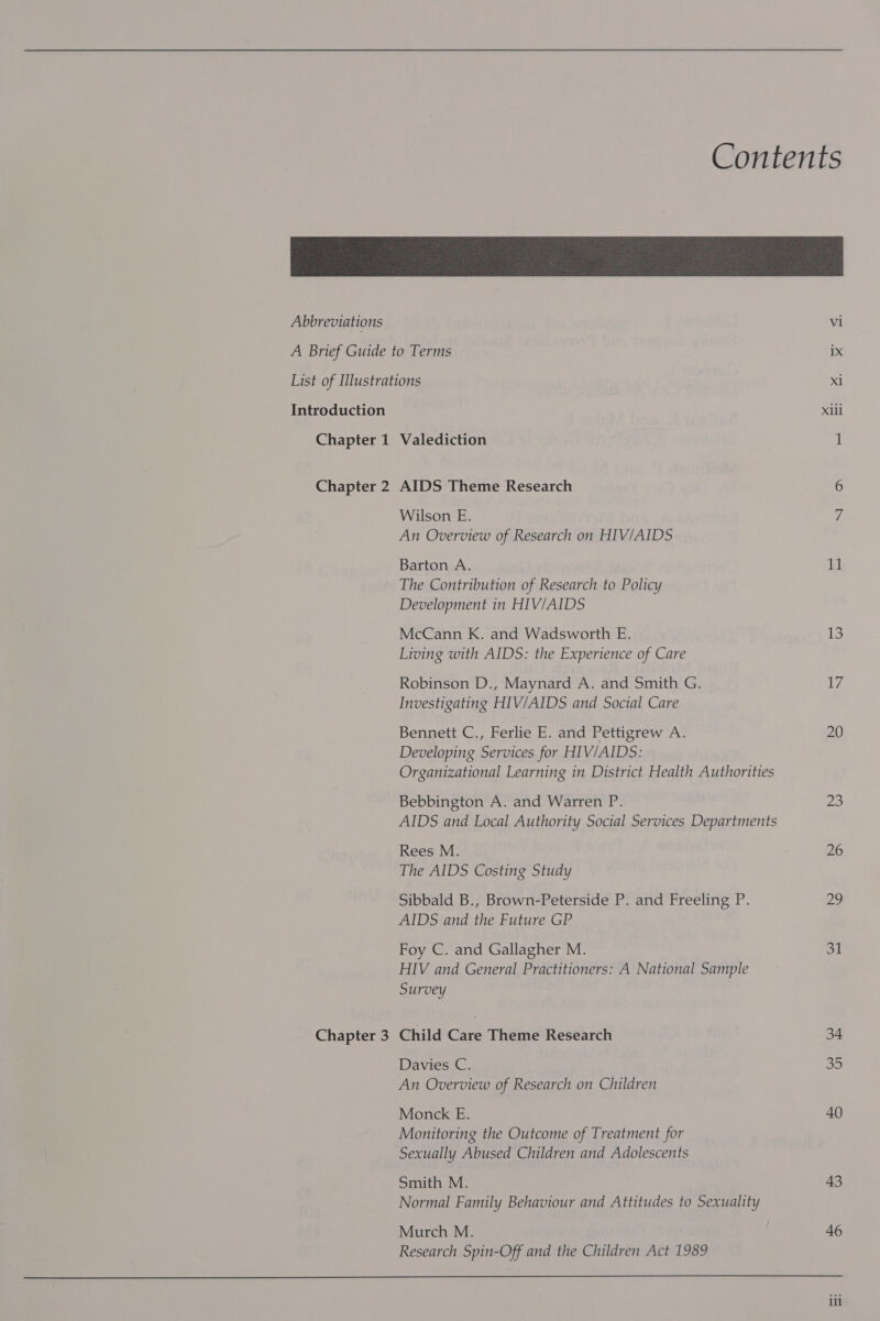 Abbreviations Introduction Chapter 1 Chapter 2 Chapter 3 Valediction AIDS Theme Research Wilson E. An Overview of Research on HIV/AIDS Barton A. The Contribution of Research to Policy Development in HIV/AIDS McCann K. and Wadsworth E. Living with AIDS: the Experience of Care Robinson D., Maynard A. and Smith G. Investigating HIV/AIDS and Social Care Bennett C., Ferlie E. and Pettigrew A. Developing Services for HIV/AIDS: Organizational Learning in District Health Authorities Bebbington A. and Warren P. AIDS and Local Authority Social Services Departments Rees M. The AIDS Costing Study Sibbald B., Brown-Peterside P. and Freeling P. AIDS and the Future GP Foy C. and Gallagher M. HIV and General Practitioners: A National Sample Survey Child Care Theme Research Davies C. An Overview of Research on Children Monck E. Monitoring the Outcome of Treatment for Sexually Abused Children and Adolescents Smith M. Normal Family Behaviour and Attitudes to Sexuality Murch M. Research Spin-Off and the Children Act 1989  vi x1 xiii 11 13 17 20 2s 26 20 31 34 35 40 43 46 