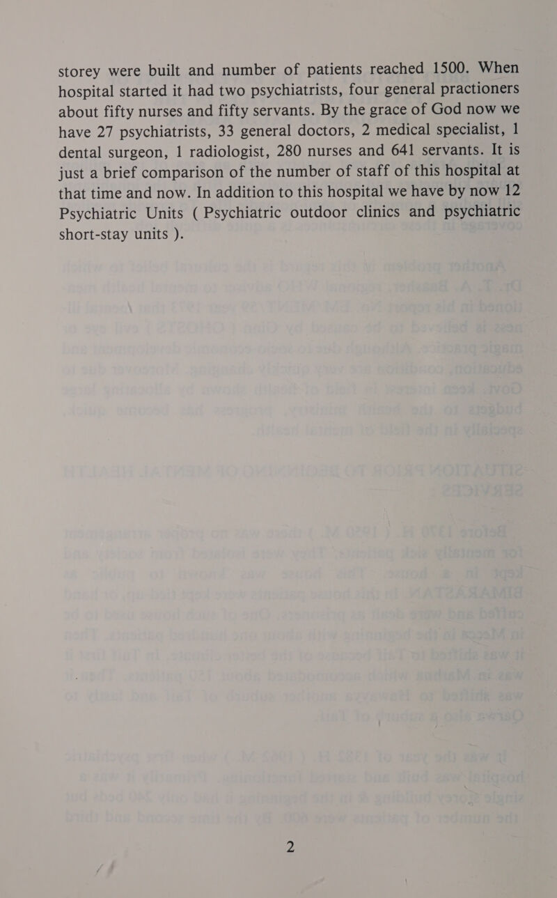 storey were built and number of patients reached 1500. When hospital started it had two psychiatrists, four general practioners about fifty nurses and fifty servants. By the grace of God now we have 27 psychiatrists, 33 general doctors, 2 medical specialist, 1 dental surgeon, 1 radiologist, 280 nurses and 641 servants. It iS just a brief comparison of the number of staff of this hospital at that time and now. In addition to this hospital we have by now 12 Psychiatric Units ( Psychiatric outdoor clinics and psychiatric short-stay units ).