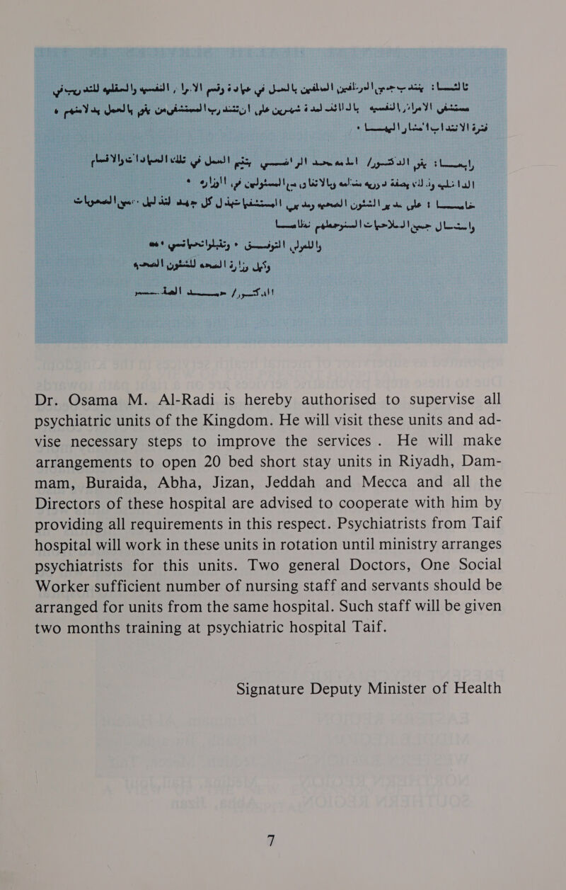 ar aptly geil) «1 W pay bale gi Sel eth yeild per tty HL : ia oo Meee ial SG eet feo . tea Aa YI ae oa pela yom! wae Ly Sul ye Lit oe aM elgtaned en a EV aaa yy Bang VU iy phi Na 7 : tale i Boba IS oy alge ince! | tert ey veracity ke gle t LL 3 Leeallad pplaryind Le fa Hed Viner Ileal Pies se 30) coat wrraid! ay Ly y's : ul oo Liye alt Dr. Osama M. AlI-Radi is hereby authorised to supervise all psychiatric units of the Kingdom. He will visit these units and ad- vise necessary steps to improve the services. He will make arrangements to open 20 bed short stay units in Riyadh, Dam- mam, Buraida, Abha, Jizan, Jeddah and Mecca and all the Directors of these hospital are advised to cooperate with him by providing all requirements in this respect. Psychiatrists from Taif hospital will work in these units in rotation until ministry arranges psychiatrists for this units. Two general Doctors, One Social Worker sufficient number of nursing staff and servants should be arranged for units from the same hospital. Such staff will be given two months training at psychiatric hospital Taif. Signature Deputy Minister of Health