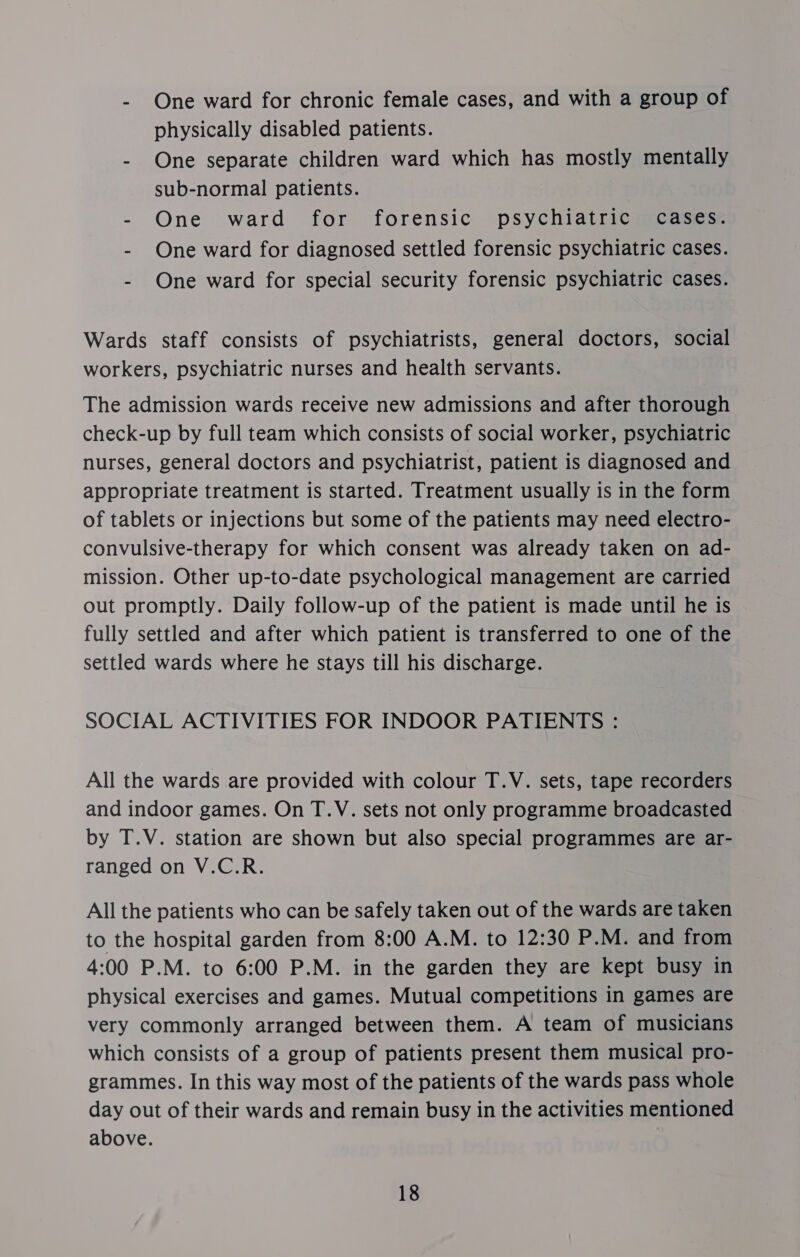 - One ward for chronic female cases, and with a group of physically disabled patients. - One separate children ward which has mostly mentally sub-normal patients. - One ward for forensic psychiatric cases: - One ward for diagnosed settled forensic psychiatric cases. - One ward for special security forensic psychiatric cases. Wards staff consists of psychiatrists, general doctors, social workers, psychiatric nurses and health servants. The admission wards receive new admissions and after thorough check-up by full team which consists of social worker, psychiatric nurses, general doctors and psychiatrist, patient is diagnosed and appropriate treatment is started. Treatment usually is in the form of tablets or injections but some of the patients may need electro- convulsive-therapy for which consent was already taken on ad- mission. Other up-to-date psychological management are carried out promptly. Daily follow-up of the patient is made until he is fully settled and after which patient is transferred to one of the settled wards where he stays till his discharge. SOCIAL ACTIVITIES FOR INDOOR PATIENTS : All the wards are provided with colour T.V. sets, tape recorders and indoor games. On T.V. sets not only programme broadcasted by T.V. station are shown but also special programmes are ar- ranged on V.C.R. All the patients who can be safely taken out of the wards are taken to the hospital garden from 8:00 A.M. to 12:30 P.M. and from 4:00 P.M. to 6:00 P.M. in the garden they are kept busy in physical exercises and games. Mutual competitions in games are very commonly arranged between them. A team of musicians which consists of a group of patients present them musical pro- grammes. In this way most of the patients of the wards pass whole day out of their wards and remain busy in the activities mentioned above.