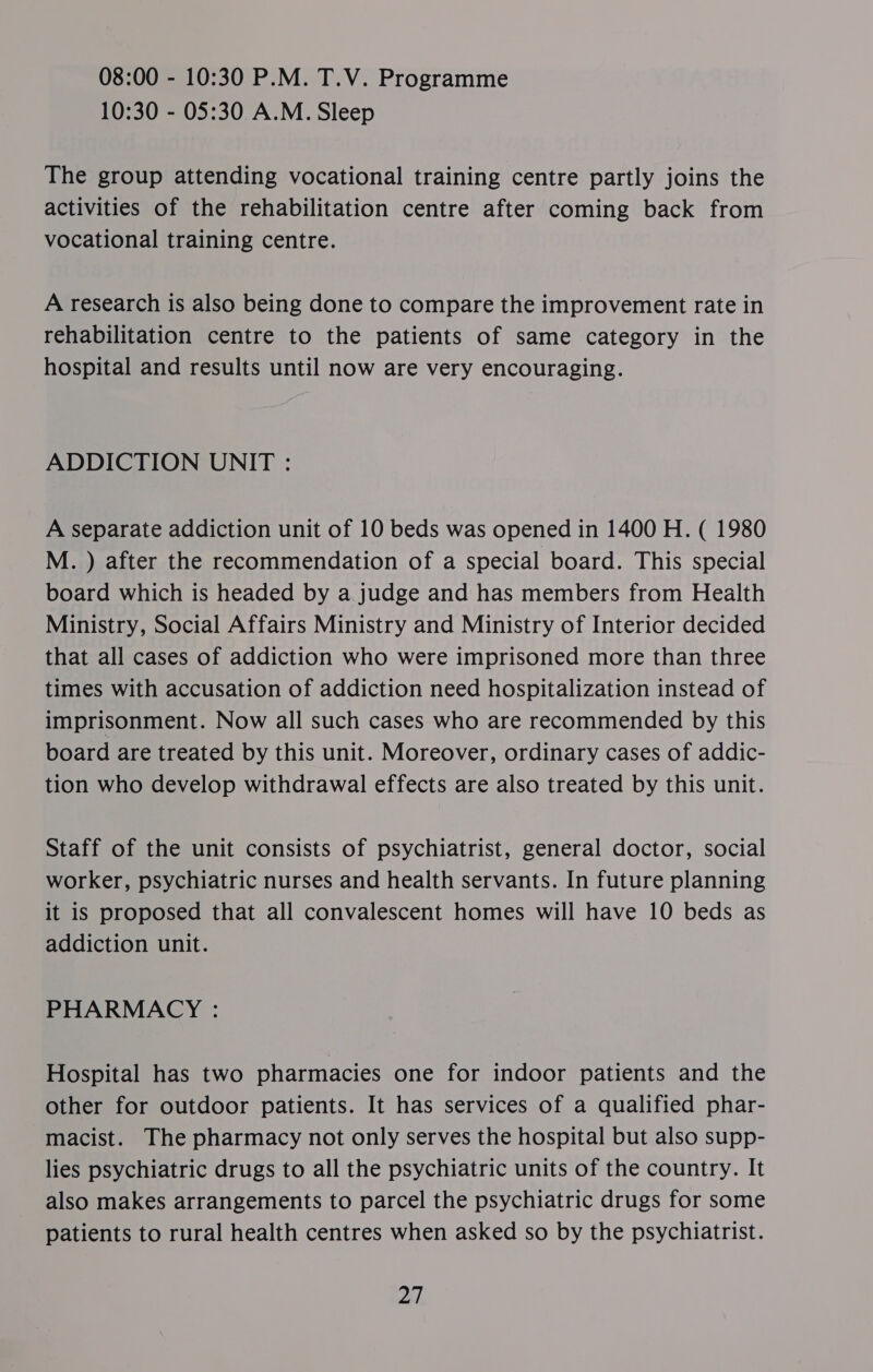 08:00 - 10:30 P.M. T.V. Programme 10:30 - 05:30 A.M. Sleep The group attending vocational training centre partly joins the activities of the rehabilitation centre after coming back from vocational training centre. A research is also being done to compare the improvement rate in rehabilitation centre to the patients of same category in the hospital and results until now are very encouraging. ADDICTION UNIT : A separate addiction unit of 10 beds was opened in 1400 H. ( 1980 M. ) after the recommendation of a special board. This special board which is headed by a judge and has members from Health Ministry, Social Affairs Ministry and Ministry of Interior decided that all cases of addiction who were imprisoned more than three times with accusation of addiction need hospitalization instead of imprisonment. Now all such cases who are recommended by this board are treated by this unit. Moreover, ordinary cases of addic- tion who develop withdrawal effects are also treated by this unit. Staff of the unit consists of psychiatrist, general doctor, social worker, psychiatric nurses and health servants. In future planning it is proposed that all convalescent homes will have 10 beds as addiction unit. PHARMACY : Hospital has two pharmacies one for indoor patients and the other for outdoor patients. It has services of a qualified phar- macist. The pharmacy not only serves the hospital but also supp- lies psychiatric drugs to all the psychiatric units of the country. It also makes arrangements to parcel the psychiatric drugs for some patients to rural health centres when asked so by the psychiatrist. i