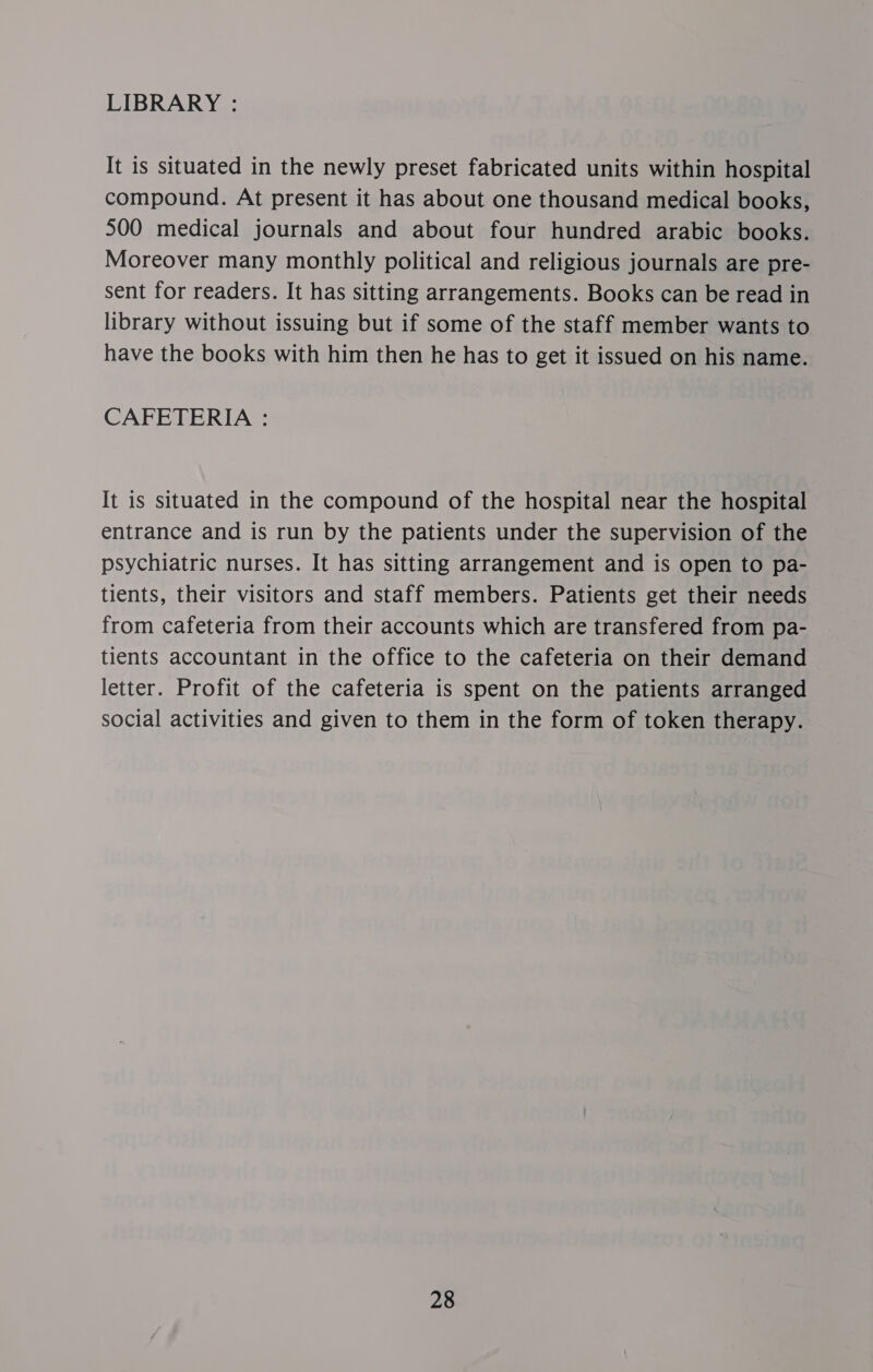 LIBRARY : It is situated in the newly preset fabricated units within hospital compound. At present it has about one thousand medical books, 500 medical journals and about four hundred arabic books. Moreover many monthly political and religious journals are pre- sent for readers. It has sitting arrangements. Books can be read in library without issuing but if some of the staff member wants to have the books with him then he has to get it issued on his name. CAFETERIA : It is situated in the compound of the hospital near the hospital entrance and is run by the patients under the supervision of the psychiatric nurses. It has sitting arrangement and is open to pa- tients, their visitors and staff members. Patients get their needs from cafeteria from their accounts which are transfered from pa- tients accountant in the office to the cafeteria on their demand letter. Profit of the cafeteria is spent on the patients arranged social activities and given to them in the form of token therapy.