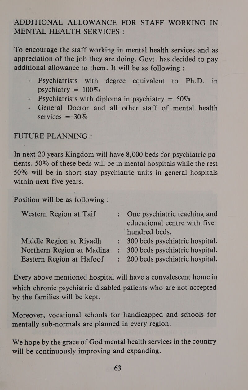 ADDITIONAL ALLOWANCE FOR STAFF WORKING IN MENTAL HEALTH SERVICES : To encourage the staff working in mental health services and as appreciation of the job they are doing. Govt. has decided to pay additional allowance to them. It will be as following : - Psychiatrists with degree equivalent to Ph.D. in psychiatry = 100% - Psychiatrists with diploma in psychiatry = 50% - General Doctor and all other staff of mental health services = 30% FUTURE PLANNING : In next 20 years Kingdom will have 8,000 beds for psychiatric pa- tients. 50% of these beds will be in mental hospitals while the rest 50% will be in short stay psychiatric units in general hospitals within next five years. Position will be as following : Western Region at Taif : One psychiatric teaching and educational centre with five hundred beds. Middle Region at Riyadh : 300 beds psychiatric hospital. Northern Region at Madina : 300 beds psychiatric hospital. Eastern Region at Hafoof : 200 beds psychiatric hospital. Every above mentioned hospital will have a convalescent home in which chronic psychiatric disabled patients who are not accepted by the families will be kept. Moreover, vocational schools for handicapped and schools for mentally sub-normals are planned in every region. We hope by the grace of God mental health services in the country will be continuously improving and expanding.