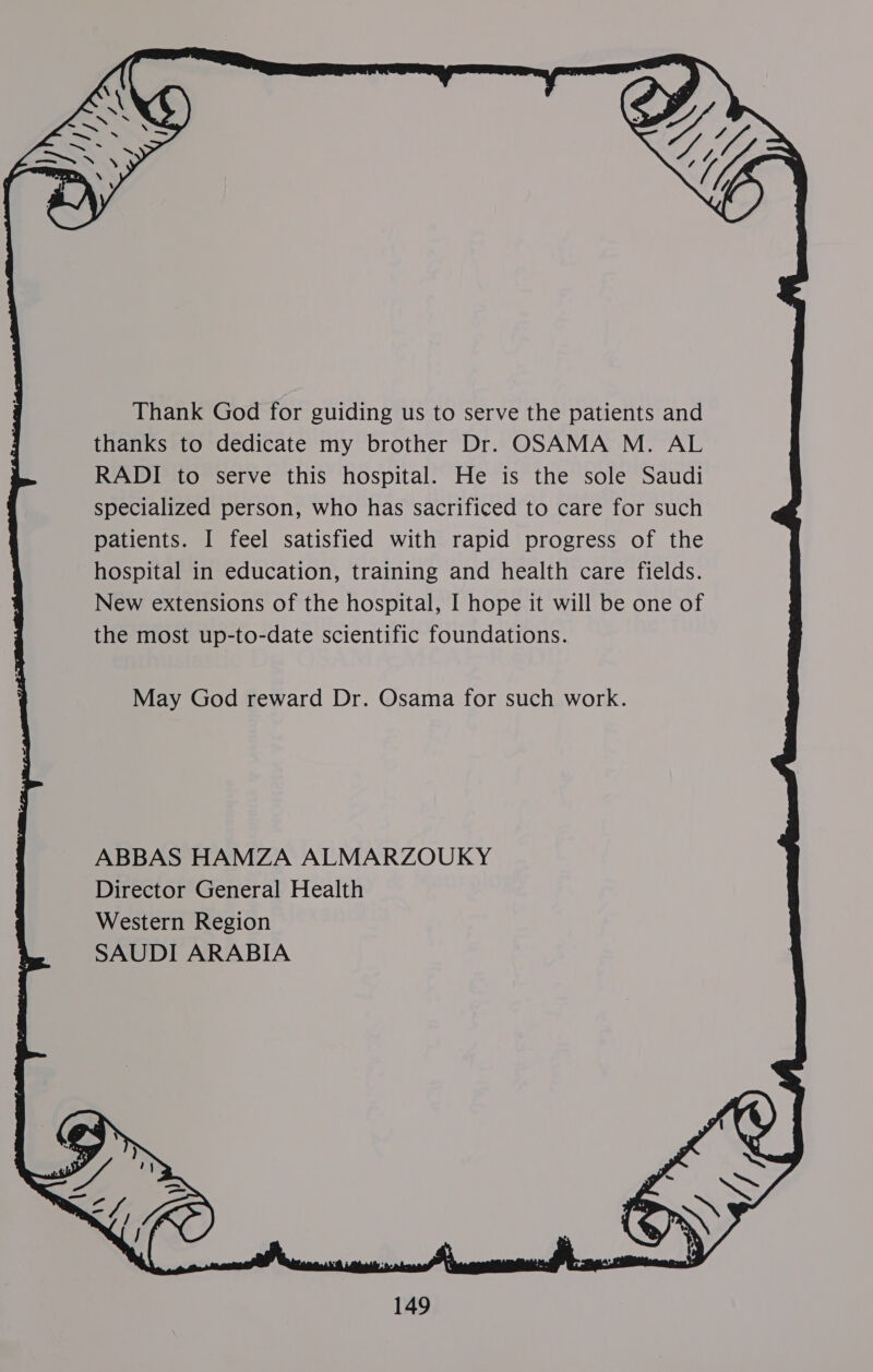  Thank God for guiding us to serve the patients and thanks to dedicate my brother Dr. OSAMA M. AL RADI to serve this hospital. He is the sole Saudi specialized person, who has sacrificed to care for such patients. I feel satisfied with rapid progress of the hospital in education, training and health care fields. New extensions of the hospital, I hope it will be one of the most up-to-date scientific foundations. May God reward Dr. Osama for such work. ABBAS HAMZA ALMARZOUKY Director General Health Western Region SAUDI ARABIA 