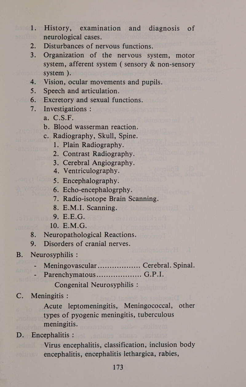 1. History, examination and diagnosis of neurological cases. 2. Disturbances of nervous functions. Organization of the nervous system, motor system, afferent system ( sensory &amp; non-sensory system ). Vision, ocular movements and pupils. Speech and articulation. Excretory and sexual functions. Investigations : a. C.S.F. b. Blood wasserman reaction. c. Radiography, Skull, Spine. 1. Plain Radiography. Contrast Radiography. Cerebral Angiography. . Ventriculography. Encephalography. Echo-encephalogrphy. Radio-isotope Brain Scanning. E.M.I. Scanning. 9. E.E.G. 10. E.M.G. 8. Neuropathological Reactions. 9. Disorders of cranial nerves. WwW aah cote ON NWN RW Wb B. Neurosyphilis : - Meningovascular.................. Cerebral. Spinal. PMMIAATOTICOVINALOUS ness: .cceese serge. Ciatele Congenital Neurosyphilis : C. Meningitis : Acute leptomeningitis, Meningococcal, other types of pyogenic meningitis, tuberculous meningitis. D. Encephalitis : Virus encephalitis, classification, inclusion body encephalitis, encephalitis lethargica, rabies,
