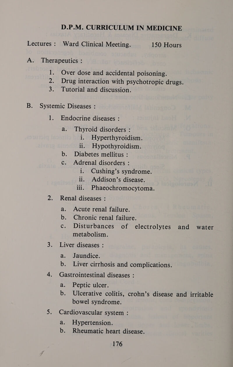 D.P.M. CURRICULUM IN MEDICINE Lectures : Ward Clinical Meeting. 150 Hours A. Therapeutics : 1. Over dose and accidental poisoning. 2. Drug interaction with psychotropic drugs. 3. Tutorial and discussion. B. Systemic Diseases : 1. Endocrine diseases : a. Thyroid disorders : 1. Hyperthyroidism. li. Hypothyroidism. b. Diabetes mellitus : c. Adrenal disorders : i. Cushing’s syndrome. li. Addison’s disease. ill. Phaeochromocytoma. 2. Renal diseases : a. Acute renal failure. b. Chronic renal failure. c. Disturbances of electrolytes and water metabolism. 3. Liver diseases : a. Jaundice. b. Liver cirrhosis and complications. 4. Gastrointestinal diseases : a. Peptic ulcer. b. Ulcerative colitis, crohn’s disease and irritable bowel syndrome. 5. Cardiovascular system : a. Hypertension. b. Rheumatic heart disease.