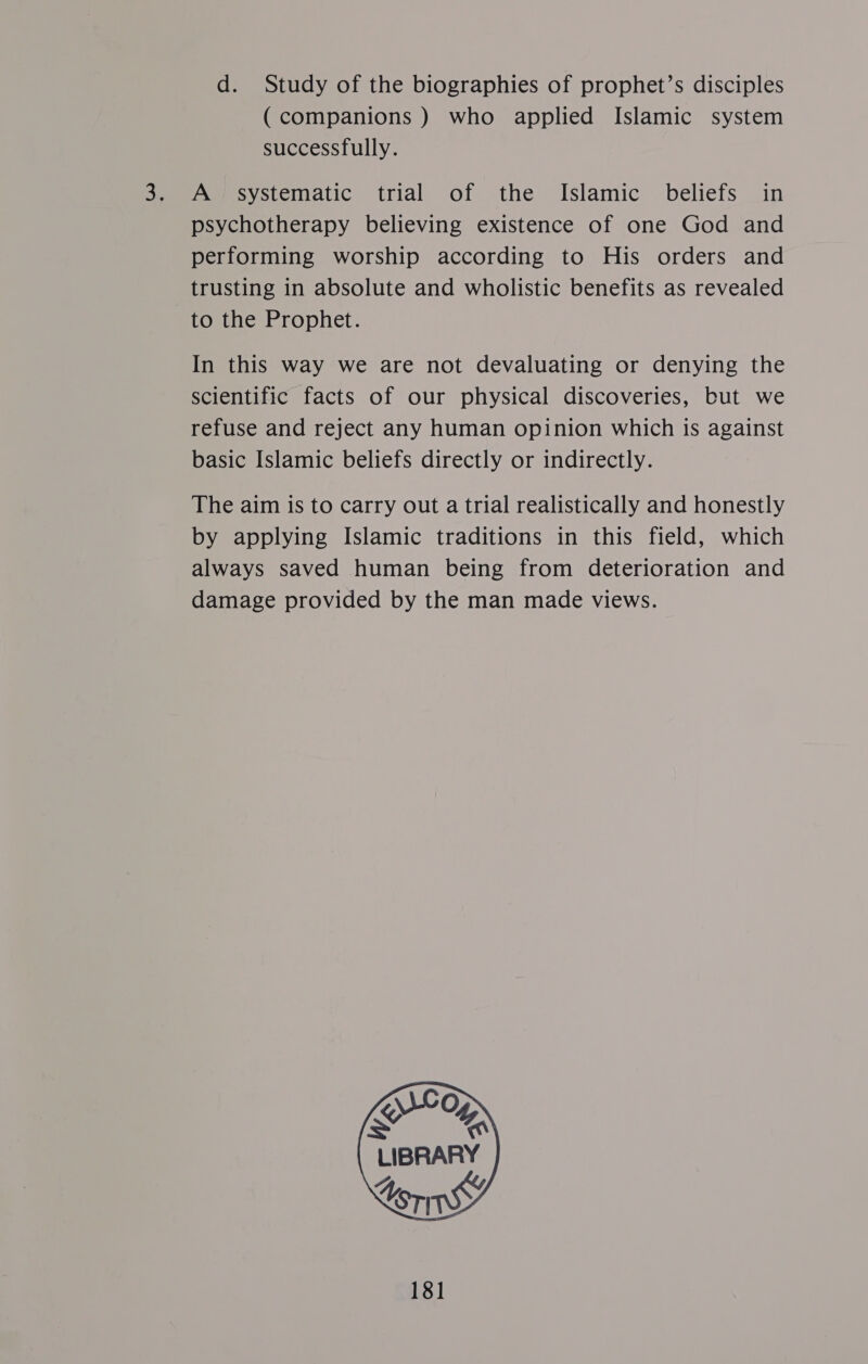 d. Study of the biographies of prophet’s disciples (companions ) who applied Islamic system successfully. A systematic trial of the Islamic beliefs in psychotherapy believing existence of one God and performing worship according to His orders and trusting in absolute and wholistic benefits as revealed to the Prophet. In this way we are not devaluating or denying the scientific facts of our physical discoveries, but we refuse and reject any human opinion which is against basic Islamic beliefs directly or indirectly. The aim is to carry out a trial realistically and honestly by applying Islamic traditions in this field, which always saved human being from deterioration and damage provided by the man made views.     \WCO KG LIBRARY  