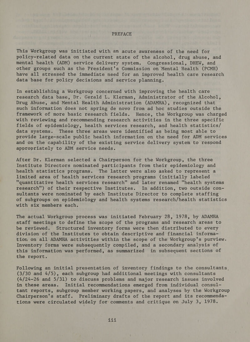 PREFACE This Workgroup was initiated with an acute awareness of the need for policy-related data on the current state of the alcohol, drug abuse, and mental health (ADM) service delivery system. Congressional, DHEW, and other groups such as the President's Commission on Mental Health (PCMH) have all stressed the immediate need for an improved health care research data base for policy decisions and service planning. In establishing a Workgroup concerned with improving the health care research data base, Dr. Gerald L. Klerman, Administrator of the Alcohol, Drug Abuse, and Mental Health Administration (ADAMHA), recognized that such information does not spring de novo from ad hoc studies outside the framework of more basic research fields. Hence, the Workgroup was charged with reviewing and recommending research activities in the three specific fields of epidemiology, health services research, and health statistics/ data systems. These three areas were identified as being most able to provide large-scale public health information on the need for ADM services and on the capability of the existing service delivery system to respond appropriately to ADM service needs. After Dr. Klerman selected a Chairperson for the Workgroup, the three Institute Directors nominated participants from their epidemiology and health statistics programs. The latter were also asked to represent a limited area of health services research programs (initially labeled quantitative health services research and later renamed health systems research) of their respective Institutes. In addition, two outside con- sultants were nominated by each Institute Director to complete staffing of subgroups on epidemiology and health systems research/health statistics with six members each. The actual Workgroup process was initiated February 28, 1978, by ADAMHA staff meetings to define the scope of the programs and research areas to be reviewed. Structured inventory forms were then distributed to every division of the Institutes to obtain descriptive and financial informa- tion on all ADAMHA activities within the scope of the Workgroup's purview. Inventory forms were subsequently compiled, and a secondary analysis of this information was performed, as summarized in subsequent sections of the report. Following an initial presentation of inventory findings to the consultants, (3/30 and 4/5), each subgroup had additional meetings with consultants (4/24-26 and 5/31) to discuss problems and major research issues involved in these areas. Initial recommendations emerged from individual consul- tant reports, subgroup member working papers, and analyses by the Workgroup Chairperson's staff. Preliminary drafts of the report and its recommenda- tions were circulated widely for-comments and critique on July 3, 1978. Back