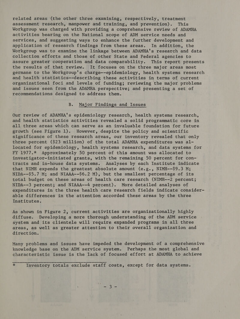 related areas (the other three examining, respectively, treatment assessment research, manpower and training, and prevention). This Workgroup was charged with providing a comprehensive review of ADAMHA activities bearing on the National scope of ADM service needs and services, and suggesting ways to enhance the further development and application of research findings from these areas. In addition, the Workgroup was to examine the linkage between ADAMHA's research and data collection efforts and those of other State and Federal agencies to assure greater cooperation and data comparability. This report presents the results of that review. It focuses on the three major areas most germane to the Workgroup's charge--epidemiology, health systems research and health statistics--describing these activities in terms of current organizational foci and levels of funding; reviewing the major problems and issues seen from the ADAMHA perspective; and presenting a set of recommendations designed to address them. B. Major Findings and Issues Our review of ADAMHA's epidemiology research, health systems research, and health statistics activities revealed a solid programmatic core in all three areas which can serve as an invaluable foundation for future growth (see Figure 1). However, despite the policy and scientific significance of these research areas, our inventory revealed that only three percent ($23 million) of the total ADAMHA expenditures was al- located for epidemiology, health systems research, and data systems for FY 1977.* Approximately 50 percent of this amount was allocated to investigator-initiated grants, with the remaining 50 percent for con- tracts and in-house data systems. Analyses by each Institute indicate that NIMH expends the greatest absolute amount (e.g., NIMH--$9.3 M; NIDA--$5.7 M; and NIAAA--$6.2 M), but the smallest percentage of its total budget on these areas of health care research (NIMH--2 percent; NIDA--3 percent; and NIAAA--4 percent). More detailed analyses of expenditures in the three health care research fields indicate consider- able differences in the attention accorded these areas by the three Institutes. As shown in Figure 2, current activities are organizationally highly diffuse. Developing a more thorough understanding of the ADM service system and its clientele will require expanded programs in all three areas, as well as greater attention to their overall organization and direction. Many problems and issues have impeded the development of a comprehensive knowledge base on the ADM service system. Perhaps the most global and characteristic issue is the lack of focused effort at ADAMHA to achieve * Inventory totals exclude staff costs, except for data systems.