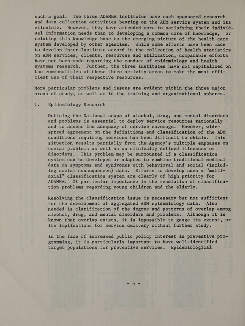 such a goal. The three ADAMHA Institutes have each sponsored research and data collection activities bearing on the ADM service system and its clientele. However, they have attended more to satisfying their individ- ual information needs than to developing a common core of knowledge, or relating this knowledge base to the emerging picture of the health care system developed by other agencies. While some efforts have been made to develop inter-Institute accord in the collection of health statistics on ADM services, clients, resources and utilization, comparable efforts have not been made regarding the conduct of epidemiology and health systems research. Further, the three Institutes have not capitalized on the commonalities of these three activity areas to make the most effi- cient use of their respective resources. More particular problems and issues are evident within the three major areas of study, as well as in the training and organizational spheres. jue Epidemiology Research Defining the National scope of alcohol, drug, and mental disorders and problems is essential to deploy service resources rationally and to assess the adequacy of service coverage. However, wide- spread agreement on the definitions and classification of the ADM conditions requiring services has been difficult to obtain. This situation results partially from the Agency's multiple emphases on social problems as well as on clinically defined illnesses or disorders. This problem may be surmounted if a classification system can be developed or adapted to combine traditional medical data on symptoms and syndromes with behavioral and social (includ- ing social consequences) data. Efforts to develop such a multi- axial classification system are clearly of high priority for ADAMHA. Of particular importance is the resolution of classifica- tion problems regarding young children and the elderly. Resolving the classification issue is necessary but not sufficient for the development of aggregated ADM epidemiology data. Also needed is clarification of the degree and patterns of overlap among alcohol, drug, and mental disorders and problems. Although it is known that overlap exists, it is impossible to gauge its extent, or its implications for service delivery without further study. In the face of increased public policy interest in preventive pro- gramming, it is particularly important to have well-identified target populations for preventive services. Epidemiological