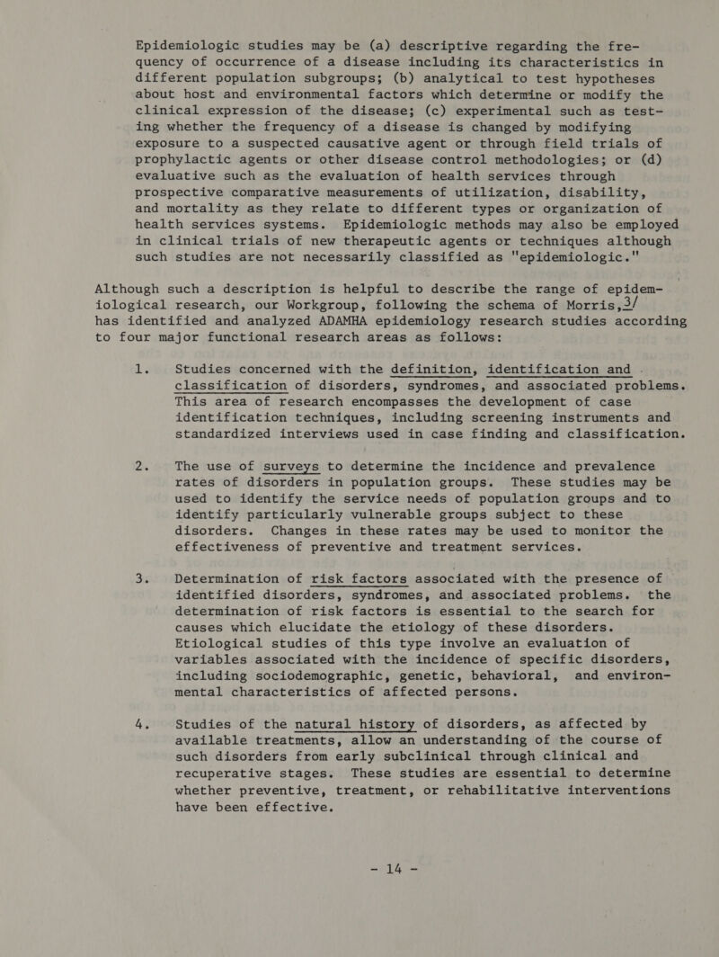 Epidemiologic studies may be (a) descriptive regarding the fre- quency of occurrence of a disease including its characteristics in different population subgroups; (b) analytical to test hypotheses about host and environmental factors which determine or modify the clinical expression of the disease; (c) experimental such as test- ing whether the frequency of a disease is changed by modifying exposure to a suspected causative agent or through field trials of prophylactic agents or other disease control methodologies; or (d) evaluative such as the evaluation of health services through prospective comparative measurements of utilization, disability, and mortality as they relate to different types or organization of health services systems. Epidemiologic methods may also be employed in clinical trials of new therapeutic agents or techniques although such studies are not necessarily classified as epidemiologic. Although such a description is helpful to describe the range of epidem- iological research, our Workgroup, following the schema of Morris, . has identified and analyzed ADAMHA epidemiology research studies according to four major functional research areas as follows: 3 Studies concerned with the definition, identification and . classification of disorders, syndromes, and associated problems. This area of research encompasses the development of case identification techniques, including screening instruments and standardized interviews used in case finding and classification. ran The use of surveys to determine the incidence and prevalence rates of disorders in population groups. These studies may be used to identify the service needs of population groups and to identify particularly vulnerable groups subject to these disorders. Changes in these rates may be used to monitor the effectiveness of preventive and treatment services. 3 Determination of risk factors associated with the presence of identified disorders, syndromes, and associated problems. the determination of risk factors is essential to the search for causes which elucidate the etiology of these disorders. Etiological studies of this type involve an evaluation of variables associated with the incidence of specific disorders, including sociodemographic, genetic, behavioral, and environ- mental characteristics of affected persons. 4. Studies of the natural history of disorders, as affected by available treatments, allow an understanding of the course of such disorders from early subclinical through clinical and recuperative stages. These studies are essential to determine whether preventive, treatment, or rehabilitative interventions have been effective.