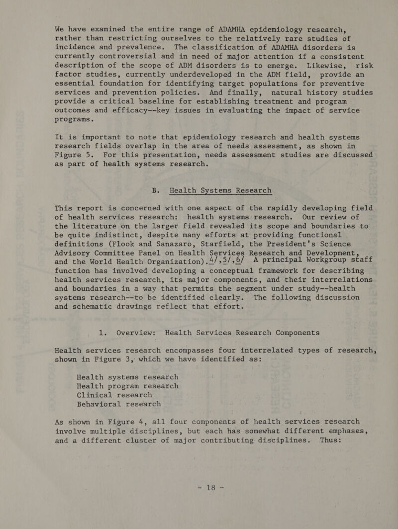 We have examined the entire range of ADAMHA epidemiology research, rather than restricting ourselves to the relatively rare studies of incidence and prevalence. The classification of ADAMHA disorders is currently controversial and in need of major attention if a consistent description of the scope of ADM disorders is to emerge. Likewise, risk factor studies, currently underdeveloped in the ADM field, provide an essential foundation for identifying target populations for preventive services and prevention policies. And finally, natural history studies provide a critical baseline for establishing treatment and program outcomes and efficacy--key issues in evaluating the impact of service programs. It is important to note that epidemiology research and health systems research fields overlap in the area of needs assessment, as shown in Figure 5. For this presentation, needs assessment studies are discussed as part of health systems research. B. Health Systems Research This report is concerned with one aspect of the rapidly developing field of health services research: health systems research. Our review of the literature on the larger field revealed its scope and boundaries to be quite indistinct, despite many efforts at providing functional definitions (Flook and Sanazaro, Starfield, the President's Science Advisory Committee Panel on Health Services Research and Development, and the World Health Organization).4/,5/,6/ A principal Workgroup staff function has involved developing a conceptual framework for describing health services research, its major components, and their interrelations and boundaries in a way that permits the segment under study--health systems research--to be identified clearly. The following discussion and schematic drawings reflect that effort. 1. Overview: Health Services Research Components Health services research encompasses four interrelated types of research, shown in Figure 3, which we have identified as: Health systems research Health program research Clinical research Behavioral research As shown in Figure 4, all four components of health services research involve multiple disciplines, but each has somewhat different emphases, and a different cluster of major contributing disciplines. Thus: ma Se