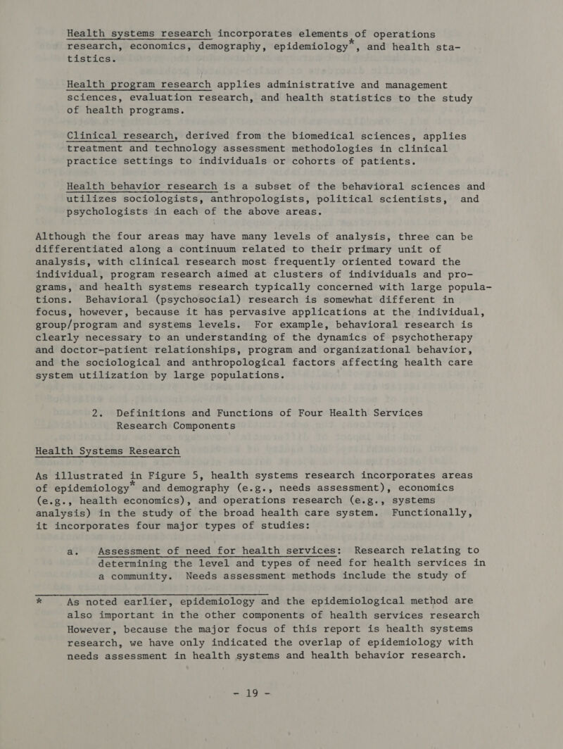Health systems research incorporates elements of operations research, economics, demography, epidemiology*, and health sta- tistics. Health program research applies administrative and management sciences, evaluation research, and health statistics to the study of health programs. Clinical research, derived from the biomedical sciences, applies treatment and technology assessment methodologies in clinical practice settings to individuals or cohorts of patients. Health behavior research is a subset of the behavioral sciences and utilizes sociologists, anthropologists, political scientists, and psychologists in each of the above areas. Although the four areas may have many levels of analysis, three can be differentiated along a continuum related to their primary unit of analysis, with clinical research most frequently oriented toward the individual, program research aimed at clusters of individuals and pro- grams, and health systems research typically concerned with large popula- tions. Behavioral (psychosocial) research is somewhat different in focus, however, because it has pervasive applications at the individual, group/program and systems levels. For example, behavioral research is clearly necessary to an understanding of the dynamics of psychotherapy and doctor-patient relationships, program and organizational behavior, and the sociological and anthropological factors affecting health care system utilization by large populations. 2. Definitions and Functions of Four Health Services Research Components Health Systems Research As illustrated in Figure 5, health systems research incorporates areas of epidemiology” and demography (e.g., needs assessment), economics (e.g., health economics), and operations research (e.g., systems analysis) in the study of the broad health care system. Functionally, it incorporates four major types of studies: a. Assessment of need for health services: Research relating to determining the level and types of need for health services in a community. Needs assessment methods include the study of * As noted earlier, epidemiology and the epidemiological method are also important in the other components of health services research However, because the major focus of this report is health systems research, we have only indicated the overlap of epidemiology with needs assessment in health systems and health behavior research. “i Go-