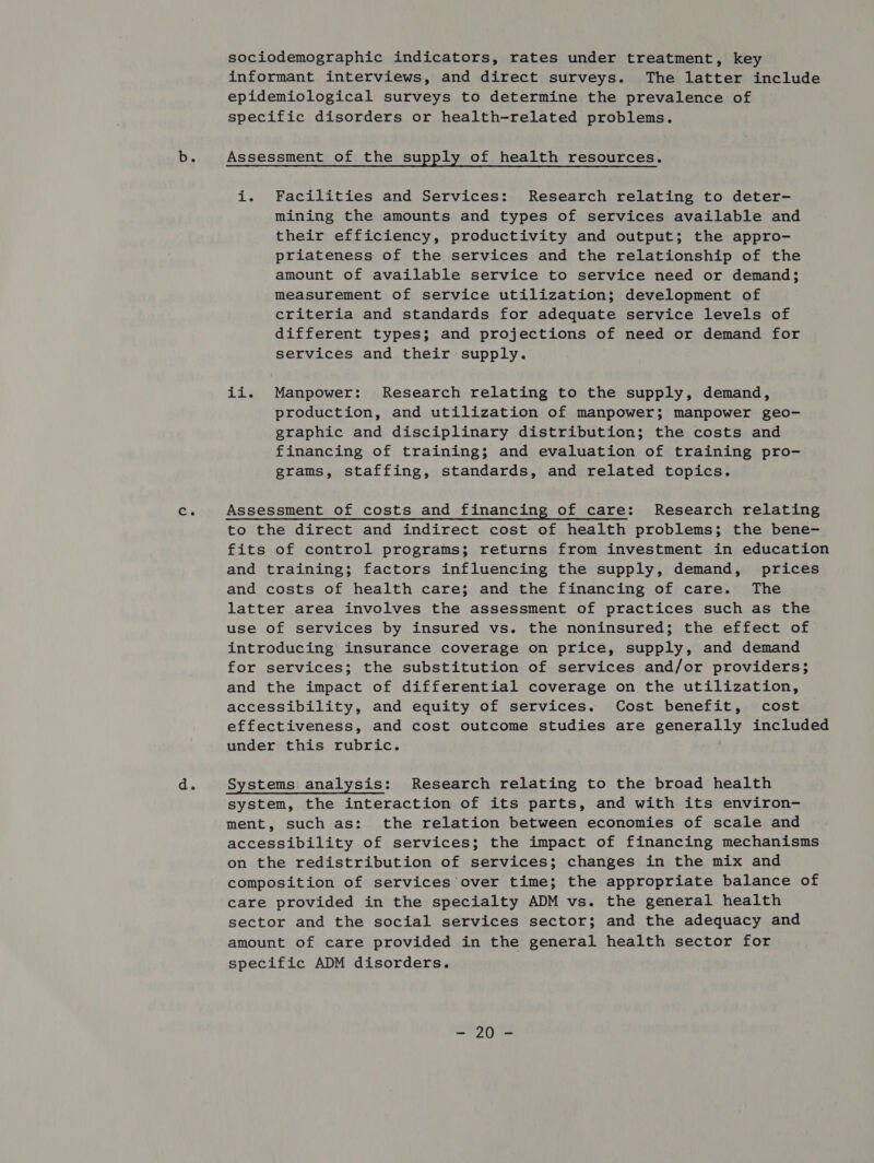 Ce ae sociodemographic indicators, rates under treatment, key informant interviews, and direct surveys. The latter include epidemiological surveys to determine the prevalence of specific disorders or health-related problems. Assessment of the supply of health resources. i. Facilities and Services: Research relating to deter- mining the amounts and types of services available and their efficiency, productivity and output; the appro- priateness of the services and the relationship of the amount of available service to service need or demand; measurement of service utilization; development of criteria and standards for adequate service levels of different types; and projections of need or demand for services and their supply. ii. Manpower: Research relating to the supply, demand, production, and utilization of manpower; manpower geo- graphic and disciplinary distribution; the costs and financing of training; and evaluation of training pro- grams, staffing, standards, and related topics. Assessment of costs and financing of care: Research relating to the direct and indirect cost of health problems; the bene- fits of control programs; returns from investment in education and training; factors influencing the supply, demand, prices and costs of health care; and the financing of care. The latter area involves the assessment of practices such as the use of services by insured vs. the noninsured; the effect of introducing insurance coverage on price, supply, and demand for services; the substitution of services and/or providers; and the impact of differential coverage on the utilization, accessibility, and equity of services. Cost benefit, cost effectiveness, and cost outcome studies are generally included under this rubric. Systems analysis: Research relating to the broad health system, the interaction of its parts, and with its environ- ment, such as: the relation between economies of scale and accessibility of services; the impact of financing mechanisms on the redistribution of services; changes in the mix and composition of services over time; the appropriate balance of care provided in the specialty ADM vs. the general health sector and the social services sector; and the adequacy and amount of care provided in the general health sector for specific ADM disorders. wes gus