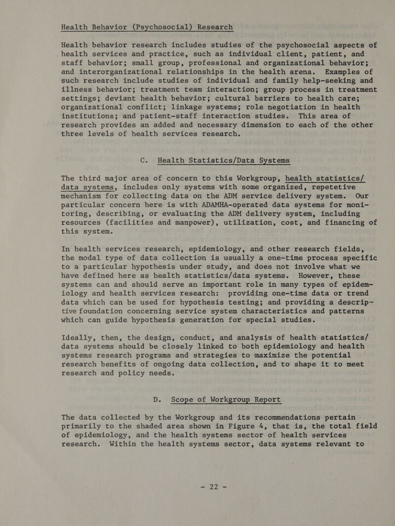 Health Behavior (Psychosocial) Research Health behavior research includes studies of the psychosocial aspects of health services and practice, such as individual client, patient, and staff behavior; small group, professional and organizational behavior; and interorganizational relationships in the health arena. Examples of such research include studies of individual and family help-seeking and illness behavior; treatment team interaction; group process in treatment settings; deviant health behavior; cultural barriers to health care; organizational conflict; linkage systems; role negotiation in health institutions; and patient-staff interaction studies. This area of research provides an added and necessary dimension to each of the other three levels of health services research. C. Health Statistics/Data Systems The third major area of concern to this Workgroup, health statistics/ data systems, includes only systems with some organized, repetetive mechanism for collecting data on the ADM service delivery system. Our particular concern here is with ADAMHA-operated data systems for moni- toring, describing, or evaluating the ADM delivery system, including resources (facilities and manpower), utilization, cost, and financing of this system. In health services research, epidemiology, and other research fields, the modal type of data collection is usually a one-time process specific to a particular hypothesis under study, and does not involve what we have defined here as health statistics/data systems. However, these systems can and should serve an important role in many types of epidem- iology and health services research: providing one-time data or trend data which can be used for hypothesis testing; and providing a descrip- tive foundation concerning service system characteristics and patterns which can guide hypothesis generation for special studies. Ideally, then, the design, conduct, and analysis of health statistics/ data systems should be closely linked to both epidemiology and health systems research programs and strategies to maximize the potential research benefits of ongoing data collection, and to shape it to meet research and policy needs. D. Scope of Workgroup Report The data collected by the Workgroup and its recommendations pertain primarily to the shaded area shown in Figure 4, that is, the total field of epidemiology, and the health systems sector of health services research. Within the health systems sector, data systems relevant to - 22 -