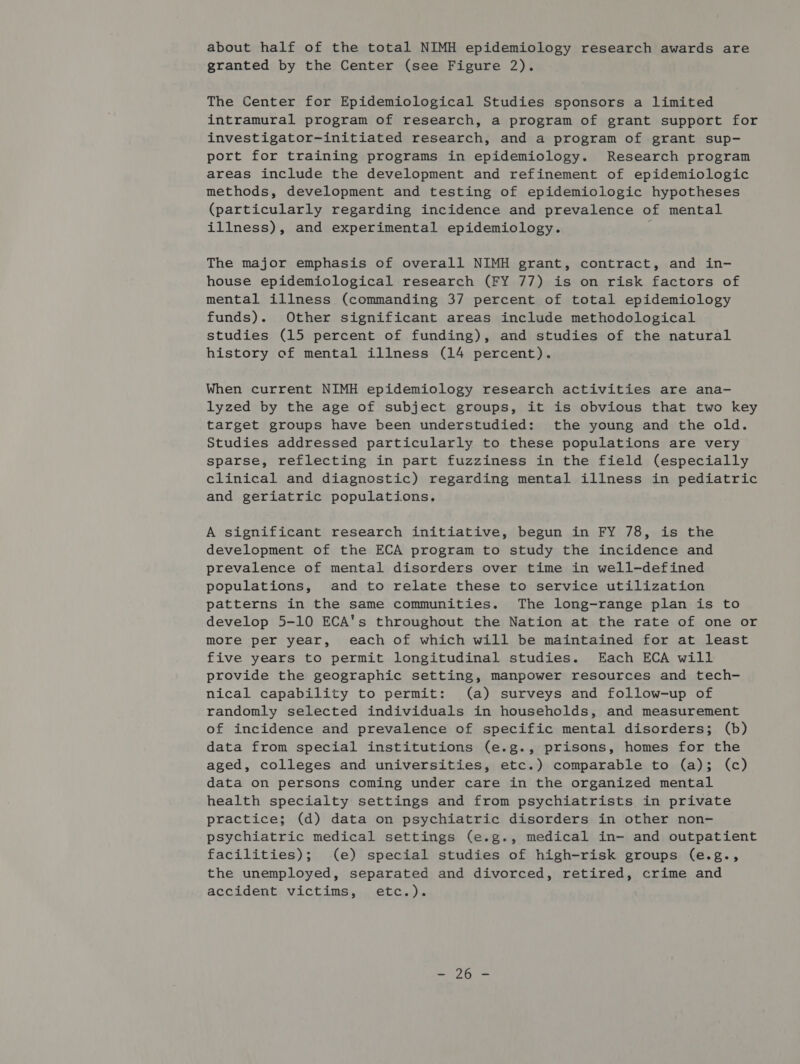 about half of the total NIMH epidemiology research awards are granted by the Center (see Figure 2). The Center for Epidemiological Studies sponsors a limited intramural program of research, a program of grant support for investigator-initiated research, and a program of grant sup- port for training programs in epidemiology. Research program areas include the development and refinement of epidemiologic methods, development and testing of epidemiologic hypotheses (particularly regarding incidence and prevalence of mental illness), and experimental epidemiology. The major emphasis of overall NIMH grant, contract, and in- house epidemiological research (FY 77) is on risk factors of mental illness (commanding 37 percent of total epidemiology funds). Other significant areas include methodological studies (15 percent of funding), and studies of the natural history of mental illness (14 percent). When current NIMH epidemiology research activities are ana- lyzed by the age of subject groups, it is obvious that two key target groups have been understudied: the young and the old. Studies addressed particularly to these populations are very sparse, reflecting in part fuzziness in the field (especially clinical and diagnostic) regarding mental illness in pediatric and geriatric populations. A significant research initiative, begun in FY 78, is the development of the ECA program to study the incidence and prevalence of mental disorders over time in well-defined populations, and to relate these to service utilization patterns in the same communities. The long-range plan is to develop 5-10 ECA's throughout the Nation at the rate of one or more per year, each of which will be maintained for at least five years to permit longitudinal studies. Each ECA will provide the geographic setting, manpower resources and tech- nical capability to permit: (a) surveys and follow-up of randomly selected individuals in households, and measurement of incidence and prevalence of specific mental disorders; (b) data from special institutions (e.g., prisons, homes for the aged, colleges and universities, etc.) comparable to (a); (c) data on persons coming under care in the organized mental health specialty settings and from psychiatrists in private practice; (d) data on psychiatric disorders in other non- psychiatric medical settings (e.g., medical in- and outpatient facilities); (e) special studies of high-risk groups (e.g., the unemployed, separated and divorced, retired, crime and accident victims, etc.).