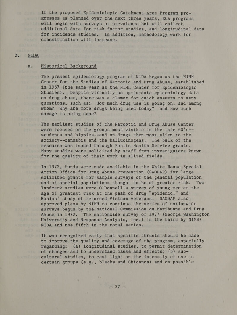 a. If the proposed Epidemiologic Catchment Area Program pro- gresses as planned over the next three years, ECA programs will begin with surveys of prevalence but will collect additional data for risk factor studies, and longitudinal data for incidence studies. In addition, methodology work for classification will increase. Historical Background The present epidemiology program of NIDA began as the NIMH Center for the Studies of Narcotic and Drug Abuse, established in 1967 (the same year as the NIMH Center for Epidemiologic Studies). Despite virtually no up-to-date epidemiology data on drug abuse, there was a clamor for quick answers to many questions, such as: How much drug use is going on, and among whom? Why are more drugs being used today? and How much damage is being done? The earliest studies of the Narcotic and Drug Abuse Center were focused on the groups most visible in the late 60's-- students and hippies--and on drugs then most alien to the society--cannabis and the hallucinogens. The bulk of the research was funded through Public Health Service grants. Many studies were solicited by staff from investigators known for the quality of their work in allied fields. In 1972, funds were made available in the White House Special Action Office for Drug Abuse Prevention (SAODAP) for large solicited grants for sample surveys of the general population and of special populations thought to be of greater risk. Two landmark studies were O'Donnell's survey of young men at the age of greatest risk at the peak of drug epidemic, and Robins' study of returned Vietnam veterans. SAODAP also approved plans by NIMH to continue the series of nationwide surveys begun by the National Commission on Marihuana and Drug Abuse in 1972. The nationwide survey of 1977 (George Washington University and Response Analysis, Inc.) is the third by NIMH/ NIDA and the fifth in the total series. It was recognized early that specific thrusts should be made to improve the quality and coverage of the program, especially regarding: (a) longitudinal studies, to permit determination of changes and to understand cause and effects; (b) sub- cultural studies, to cast light on the intensity of use in certain groups (e.g., blacks and Chicanos) and on possible =~ 2] -