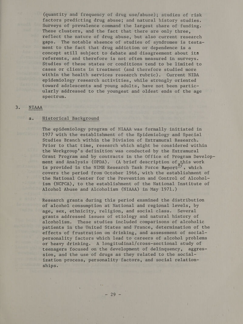 (quantity and frequency of drug use/abuse); studies of risk factors predicting drug abuse; and natural history studies. Surveys of prevalence command the largest share of- funding. These clusters, and the fact that there are only three, reflect the nature of drug abuse, but also current research gaps. The notable absence of studies of syndromes is testa- ment to the fact that drug addiction or dependence is a concept still subject to debate and disagreement about its referents, and therefore is not often measured in surveys. Studies of these states or conditions tend to be limited to cases or clients in treatment (and therefore studied more within the health services research rubric). Current NIDA epidemiology research activities, while strongly oriented toward adolescents and young adults, have not been partic- ularly addressed to the youngest and oldest ends of the age spectrum. a. Historical Background The epidemiology program of NIAAA was formally initiated in 1977 with the establishment of the Epidemiology and Special Studies Branch within the Division of Extramural Research. Prior to that time, research which might be considered within the Workgroup's definition was conducted by the Extramural Grant Program and by contracts in the Office of Program Develop- ment and Analysis (OPDA). (A brief description of this work is provided in the NIMH Research Task Force Report— , which covers the period from October 1966, with the establishment of the National Center for the Prevention and Control of Alcohol- ism (NCPCA), to the establishment of the National Institute of Alcohol Abuse and Alcoholism (NIAAA) in May 1971.) Research grants during this period examined the distribution of alcohol consumption at National and regional levels, by age, sex, ethnicity, religion, and social class. Several grants addressed issues of etiology and natural history of alcoholism. These studies included comparisons of alcoholic patients in the United States and France, determination of the effects of frustration on drinking, and assessment of social- personality factors which lead to careers of alcohol problems or heavy drinking. A longitudinal/cross-sectional study of teenagers focused on the development of delinquency, aggres- sion, and the use of drugs as they related to the social- ization process, personality factors, and social relation- ships. AOE wn