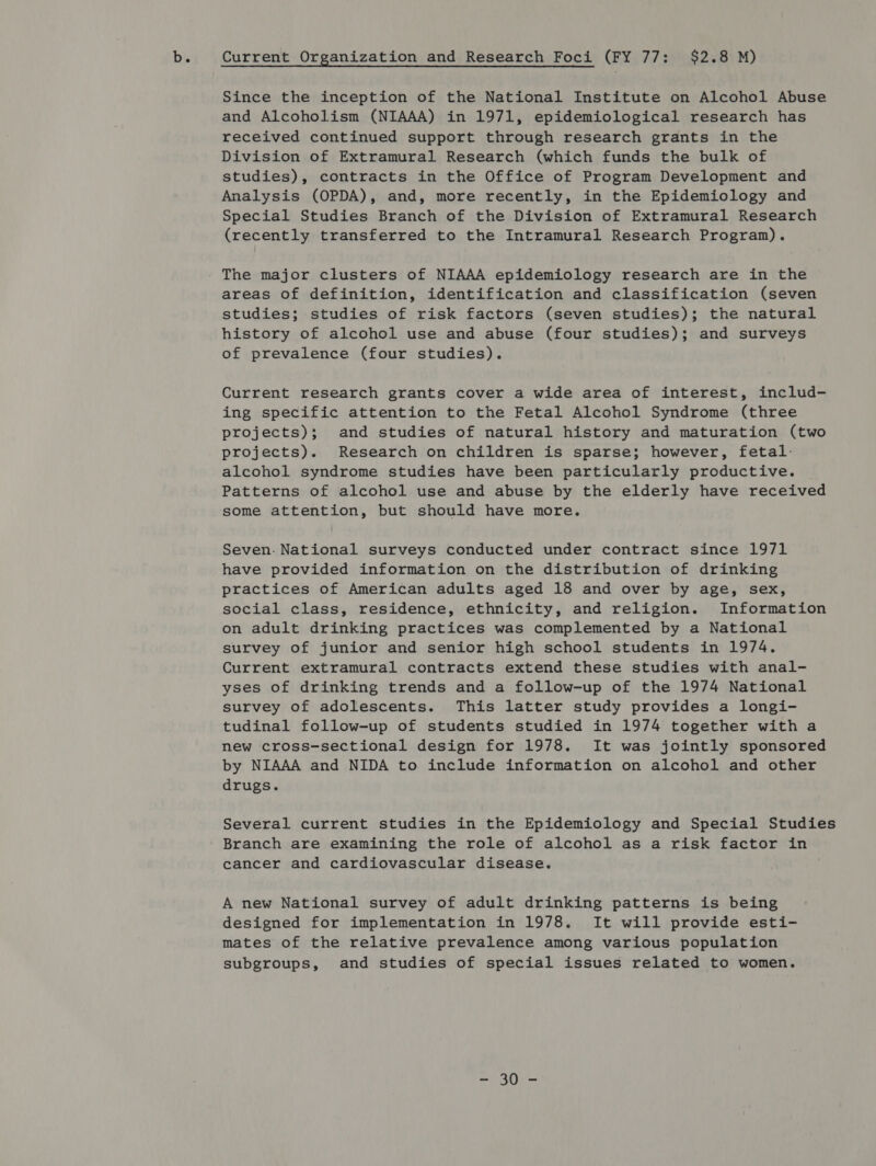 Since the inception of the National Institute on Alcohol Abuse and Alcoholism (NIAAA) in 1971, epidemiological research has received continued support through research grants in the Division of Extramural Research (which funds the bulk of studies), contracts in the Office of Program Development and Analysis (OPDA), and, more recently, in the Epidemiology and Special Studies Branch of the Division of Extramural Research (recently transferred to the Intramural Research Program). The major clusters of NIAAA epidemiology research are in the areas of definition, identification and classification (seven studies; studies of risk factors (seven studies); the natural history of alcohol use and abuse (four studies); and surveys of prevalence (four studies). Current research grants cover a wide area of interest, includ- ing specific attention to the Fetal Alcohol Syndrome (three projects); and studies of natural history and maturation (two projects). Research on children is sparse; however, fetal: alcohol syndrome studies have been particularly productive. Patterns of alcohol use and abuse by the elderly have received some attention, but should have more. Seven. National surveys conducted under contract since 1971 have provided information on the distribution of drinking practices of American adults aged 18 and over by age, sex, social class, residence, ethnicity, and religion. Information on adult drinking practices was complemented by a National survey of junior and senior high school students in 1974. Current extramural contracts extend these studies with anal- yses of drinking trends and a follow-up of the 1974 National survey of adolescents. This latter study provides a longi- tudinal follow-up of students studied in 1974 together with a new cross-sectional design for 1978. It was jointly sponsored by NIAAA and NIDA to include information on alcohol and other drugs. Several current studies in the Epidemiology and Special Studies Branch are examining the role of alcohol as a risk factor in cancer and cardiovascular disease. A new National survey of adult drinking patterns is being designed for implementation in 1978. It will provide esti- mates of the relative prevalence among various population subgroups, and studies of special issues related to women. =i ROK