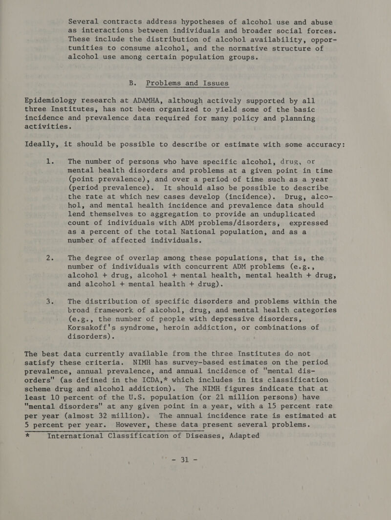 Several contracts address hypotheses of alcohol use and abuse as interactions between individuals and broader social forces. These include the distribution of alcohol availability, oppor- tunities to consume alcohol, and the normative structure of alcohol use among certain population groups. B. Problems and Issues Epidemiology research at ADAMHA, although actively supported by all three Institutes, has not been organized to yield some of the basic incidence and prevalence data required for many policy and planning activities. Ideally, it should be possible to describe or estimate with some accuracy: x. The number of persons who have specific alcohol, drug, or mental health disorders and problems at a given point in time (point prevalence), and over a period of time such as a year (period prevalence). It should also be possible to describe the rate at which new cases develop (incidence). Drug, alco- hol, and mental health incidence and prevalence data should lend themselves to aggregation to provide an unduplicated count of individuals with ADM problems/disorders, expressed as a percent of the total National population, and as a number of affected individuals. 2. The degree of overlap among these populations, that is, the number of individuals with concurrent ADM problems (e.g., alcohol + drug, alcohol + mental health, mental health + drug, and alcohol + mental health + drug). 3. The distribution of specific disorders and problems within the broad framework of alcohol, drug, and mental health categories (e.g., the number of people with depressive disorders, Korsakoff's syndrome, heroin addiction, or combinations of disorders). : The best data currently available from the three Institutes do not satisfy these criteria. NIMH has survey~based estimates on the period prevalence, annual prevalence, and annual incidence of mental dis- orders (as defined in the ICDA,* which includes in its classification scheme drug and alcohol addiction). The NIMH figures indicate that at least 10 percent of the U.S. population (or 21 million persons) have mental disorders at any given point in a year, with a 15 percent rate per year (almost 32 million). The annual incidence rate is estimated at 5 percent per year. However, these data present several problems. * International Classification of Diseases, Adapted By ae Fe
