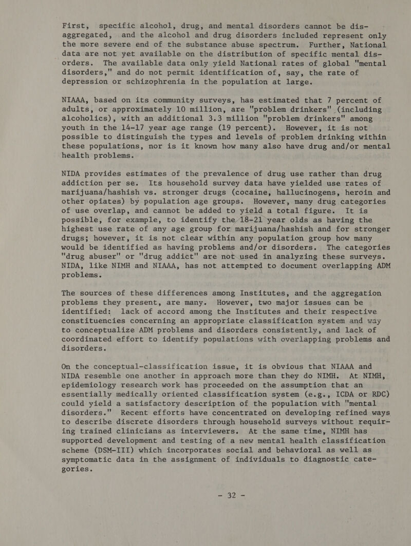 First, specific alcohol, drug, and mental disorders cannot be dis- aggregated, and the alcohol and drug disorders included represent only the more severe end of the substance abuse spectrum. Further, National data are not yet available on the distribution of specific mental dis- orders. The available data only yield National rates of global mental disorders,'' and do not permit identification of, say, the rate of depression or schizophrenia in the population at large. NIAAA, based on its community surveys, has estimated that 7 percent of adults, or approximately 10 million, are problem drinkers (including alcoholics), with an additional 3.3 million problem drinkers among youth in the 14-17 year age range (19 percent). However, it is not possible to distinguish the types and levels of problem drinking within these populations, nor is it known how many also have drug and/or mental health problems. NIDA provides estimates of the prevalence of drug use rather than drug addiction per se. Its household survey data have yielded use rates of marijuana/hashish vs. stronger drugs (cocaine, hallucinogens, heroin and other opiates) by population age groups. However, many drug categories of use overlap, and cannot be added to yield a total figure. It is possible, for example, to identify the 18-21 year olds as having the highest use rate of any age group for marijuana/hashish and for stronger drugs; however, it is not clear within any population group how many would be identified as having problems and/or disorders. The categories drug abuser or drug addict are not used in analyzing these surveys. NIDA, like NIMH and NIAAA, has not attempted to document overlapping ADM problems. The sources of these differences among Institutes, and the aggregation problems they present, are many. However, two major issues can be identified: lack of accord among the Institutes and their respective constituencies concerning an appropriate classification system and way to conceptualize ADM problems and disorders consistently, and lack of coordinated effort to identify populations with overlapping problems and disorders. On the conceptual-classification issue, it is obvious that NIAAA and NIDA resemble one another in approach more than they do NIMH. At NIMH, epidemiology research work has proceeded on the assumption that an essentially medically oriented classification system (e.g., ICDA or RDC) could yield a satisfactory description of the population with mental disorders.'' Recent efforts have concentrated on developing refined ways to describe discrete disorders through household surveys without requir- ing trained clinicians as interviewers. At the same time, NIMH has supported development and testing of a new mental health classification scheme (DSM-III) which incorporates social and behavioral as well as symptomatic data in the assignment of individuals to diagnostic cate- gories.