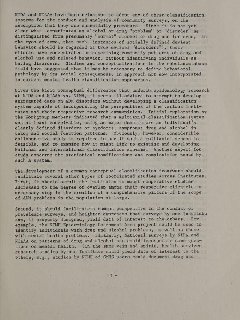 NIDA and NIAAA have been reluctant to adopt any of these classification systems for the conduct and analysis of community surveys, on the assumption that they are essentially premature. Since it is not yet clear what constitutes an alcohol or drug problem or disorder as distinguished from presumably normal alcohol or drug use (or even, in the eyes of some, that such instances of socially defined deviant behavior should be regarded as true medical disorders’'), their efforts have concentrated on describing community patterns of drug and alcohol use and related behavior, without identifying individuals as having disorders. Studies and conceptualizations in the substance abuse field have suggested that it may be necessary to define behavioral pathology by its social consequences, an approach not now incorporated in current mental health classification approaches. Given the basic conceptual differences that underlie epidemiology research at NIDA and NIAAA vs. NIMH, it seems ill-advised to attempt to develop aggregated data on ADM disorders without developing a classification system capable of incorporating the perspectives of the various Insti- tutes and their respective research communities. Initial exploration by the Workgroup members indicated that a multiaxial classification system was at least conceivable, using as major descriptors an individual's clearly defined disorders or syndomes; symptoms; drug and alcohol in- take; and social function patterns. Obviously, however, considerable collaborative study is required to see if such a multiaxial scheme is feasible, and to examine how it might link to existing and developing National and international classification schemes. Another aspect for study concerns the statistical ramifications and complexities posed by such a system. The development of a common conceptual-classification framework should facilitate several other types of coordinated studies across Institutes. First, it should permit the Institutes to mount cooperative studies addressed to the degree of overlap among their respective clientele--a necessary step in the creation of a comprehensive picture of the scope of ADM problems in the population at large. Second, it should facilitate a common perspective in the conduct of prevalence surveys, and heighten awareness that surveys by one Institute can, if properly designed, yield data of interest to the others, For example, the NIMH Epidemiology Catchment Area project could be used to identify individuals with drug and alcohol problems, as well as those with mental health problems. Similarly, National surveys by NIDA and NIAAA on patterns of drug and alcohol use could incorporate some ques- tions on mental health. (In the same vein and spirit, health services research studies by one Institute could yield data of interest to the others, e.g., studies by NIMH of CMHC users could document drug and Bie